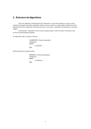 5
3. Estrutura de Algoritmos
Antes de utilizarmos uma linguagemde computador, é necessário organizar as ações a serem
tomadas pela máquina de forma organizada e lógica, semnos atermos as regras rígidas da Sintaxe de uma
linguagem. Para isto utilizaremos uma forma de escrever tais ações, conhecida como algoritmo, ou pseudo-
código.
Conceituando: Algoritmo consiste emumconjunto lógico e finito de ações ( instruções ) que
resolvemumdeterminado problema.
Os algoritmos terão a seguinte estrutura:
ALGORITMO <Nome do algoritmo>
<definições>
INÍCIO
<Comandos>
FIM
EmPascal ficaria da seguinte forma:
PROGRAM <Nome do programa>;
<definições>
BEGIN
<Comandos>;
END.
 