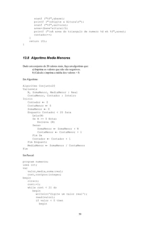 59
scanf ("%f",&base);
printf ("nDigite a Alturan");
scanf ("%f",&altura);
area=(base*altura)/2;
printf ("nA area do triangulo de numero %d eh %f",area);
contador++;
}
return (0);
}
13.8 Algoritmo Media Menores
Dado umconjunto de 20 valores reais, faça umalgoritmo que:
a) Imprima os valores que não são negativos.
b) Calcule e imprima a média dos valores < 0.
EmAlgoritmo:
Algoritmo Conjunto20
Variaveis
N, SomaMenor, MediaMenor : Real
ContaMenor, Contador : Inteiro
Inicio
Contador  0
ContaMenor  0
SomaMenor  0
Enquanto Contador < 20 faca
Leia(N)
Se N >= 0 Entao
Escreva (N)
Senao
SomaMenor  SomaMenor + N
ContaMenor  ContaMenor + 1
Fim Se
Contador  Contador + 1
Fim Enquanto
MediaMenor  SomaMenor / ContaMenor
Fim
EmPascal:
program numeros;
uses crt;
var
valor,media,soma:real;
cont,contpos:integer;
begin
clrscr;
cont:=1;
while cont < 21 do
begin
writeln('Digite um valor real');
read(valor);
if valor < 0 then
begin
 