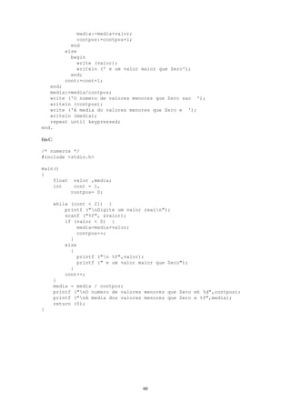 60
media:=media+valor;
contpos:=contpos+1;
end
else
begin
write (valor);
writeln (' e um valor maior que Zero');
end;
cont:=cont+1;
end;
media:=media/contpos;
write ('O numero de valores menores que Zero sao ');
writeln (contpos);
write ('A media do valores menores que Zero e ');
writeln (media);
repeat until keypressed;
end.
EmC:
/* numeros */
#include <stdio.h>
main()
{
float valor ,media;
int cont = 1,
contpos= 0;
while (cont < 21) {
printf ("nDigite um valor realn");
scanf ("%f", &valor);
if (valor < 0) {
media=media+valor;
contpos++;
}
else
{
printf ("n %f",valor);
printf (" e um valor maior que Zero");
}
cont++;
}
media = media / contpos;
printf ("nO numero de valores menores que Zero eh %d",contpos);
printf ("nA media dos valores menores que Zero e %f",media);
return (0);
}
 