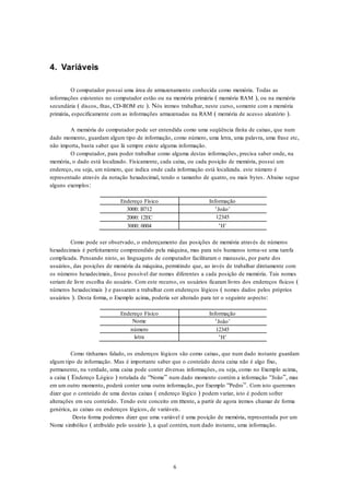6
4. Variáveis
O computador possui uma área de armazenamento conhecida como memória. Todas as
informações existentes no computador estão ou na memória primária ( memória RAM ), ou na memória
secundária ( discos, fitas, CD-ROM etc ). Nós iremos trabalhar, neste curso, somente com a memória
primária, especificamente com as informações armazenadas na RAM ( memória de acesso aleatório ).
A memória do computador pode ser entendida como uma seqüência finita de caixas, que num
dado momento, guardam algum tipo de informação, como número, uma letra, uma palavra, uma frase etc,
não importa, basta saber que lá sempre existe alguma informação.
O computador, para poder trabalhar como alguma destas informações, precisa saber onde, na
memória, o dado está localizado. Fisicamente, cada caixa, ou cada posição de memória, possui um
endereço, ou seja, um número, que indica onde cada informação está localizada. este número é
representado através da notação hexadecimal, tendo o tamanho de quatro, ou mais bytes. Abaixo segue
alguns exemplos:
Endereço Físico Informação
3000: B712 ‘João’
2000: 12EC 12345
3000: 0004 ‘H’
Como pode ser observado, o endereçamento das posições de memória através de números
hexadecimais é perfeitamente compreendido pela máquina, mas para nós humanos torna-se uma tarefa
complicada. Pensando nisto, as linguagens de computador facilitaram o manuseio, por parte dos
usuários, das posições de memória da máquina, permitindo que, ao invés de trabalhar diretamente com
os números hexadecimais, fosse possível dar nomes diferentes a cada posição de memória. Tais nomes
seriam de livre escolha do usuário. Com este recurso, os usuários ficaram livres dos endereços físicos (
números hexadecimais ) e passaram a trabalhar com endereços lógicos ( nomes dados pelos próprios
usuários ). Desta forma, o Exemplo acima, poderia ser alterado para ter o seguinte aspecto:
Endereço Físico Informação
Nome ‘João’
número 12345
letra ‘H’
Como tínhamos falado, os endereços lógicos são como caixas, que num dado instante guardam
algum tipo de informação. Mas é importante saber que o conteúdo desta caixa não é algo fixo,
permanente, na verdade, uma caixa pode conter diversas informações, ou seja, como no Exemplo acima,
a caixa ( Endereço Lógico ) rotulada de “Nome” num dado momento contém a informação “João”, mas
em um outro momento, poderá conter uma outra informação, por Exemplo “Pedro”. Com isto queremos
dizer que o conteúdo de uma destas caixas ( endereço lógico ) podem variar, isto é podem sofrer
alterações em seu conteúdo. Tendo este conceito em mente, a partir de agora iremos chamar de forma
genérica, as caixas ou endereços lógicos, de variáveis.
Desta forma podemos dizer que uma variável é uma posição de memória, representada por um
Nome simbólico ( atribuído pelo usuário ), a qual contém, num dado instante, uma informação.
 