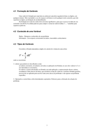 7
4.1 Formação de Variáveis
Uma variável é formado por uma letra ou então por uma letra seguida de letras ou dígitos, em
qualquer número. Não é permitido o uso de espaços embranco ou de qualquer outro caractere, que não
seja letra ou dígito, na formação de umidentificador.
Na formação do nome da variável de umnome significativo, para que se possa ter idéia do seu
conteúdo semabri-lá. Se utilizar palavras para compor o nome da variável utilize o “_ “ underline para
separar as palavras.
4.2 Conteúdo de uma Variável
Dados - Elementos conhecidos de umproblema
Informação - Umconjunto estruturado de dados, transmitido conhecimento
4.3 Tipos de Variáveis
Considere a fórmula matemática simples do calculo do volume de uma esfera:
V R
4
3
3

onde se encontram:
1- valores que podemser classificados como:
a) valores constantes, invariantes emtodas as aplicações da fórmula, no caso dos valores 4, 3 e 
aos denomina-se constantes;
b) valores a seremsubstituídos na fórmula, emcada aplicação; a representação destes valores,
usualmente é feita através de letras, que recebemo nome de variáveis e tornama fórmula genérica,
possível de ser aplicada para resolver uma certa classe de problemas e não apenas umproblema
específico.
2 - Operações a seremfeitas sobre determinados operandos (Valores), para a obtenção da solução do
problema.
 