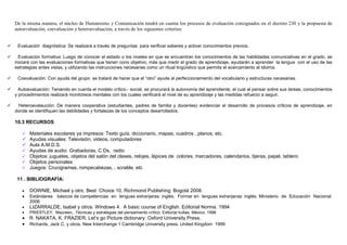 De la misma manera, el núcleo de Humanismo y Comunicación tendrá en cuenta los procesos de evaluación consignados en el decreto 230 y la propuesta de
autoevaluación, coevaluación y heteroevaluación, a través de los siguientes criterios:


 Evaluación diagnóstica: Se realizará a través de preguntas para verificar saberes y activar conocimientos previos.

  Evaluación formativa: Luego de conocer el estado o los niveles en que se encuentran los conocimientos de las habilidades comunicativas en el grado, se
iniciará con las evaluaciones formativas que tienen cono objetivo, más que medir el grado de aprendizaje, ayudarán a aprender la lengua con el uso de las
estrategias antes vistas, y utilizando las instrucciones necesarias como un ritual lingüístico que permita el acercamiento al idioma.

 Coevaluación: Con ayuda del grupo se tratará de hacer que el “otro” ayude al perfeccionamiento del vocabulario y estructuras necesarias.

  Autoevaluación: Teniendo en cuenta el modelo crítico.- social, se procurará la autonomía del aprendiente, el cual al pensar sobre sus tareas, conocimientos
y procedimientos realizará monitoreos mentales con los cuales verificará el nivel de su aprendizaje y las medidas refuerzo a seguir.

 Heteroevalaución: De manera cooperativa (estudiantes, padres de familia y docentes) evidenciar el desarrollo de procesos críticos de aprendizaje, en
donde se identifiquen las debilidades y fortalezas de los conceptos desarrollados.

10.3 RECURSOS

       Materiales escolares ya impresos: Texto guía, diccionario, mapas, cuadros , planos, etc.
       Ayudas visuales: Televisión, videos, computadores
       Aula A.M.D.S.
       Ayudas de audio: Grabadoras, C.Ds, radio
       Objetos: juguetes, objetos del salón del clases, relojes, lápices de colores, marcadores, calendarios, tijeras, papel, tablero
       Objetos personales
       Juegos: Crucigramas, rompecabezas, , scrable, etc

 11 . BIBLIOGRAFÍA:

   •   DOWNIE, Michael y otro. Best Choice 10. Richmond Publishing. Bogotá 2008.
   •   Estándares básicos de competencias en lenguas extranjeras: inglés. Formar en lenguas extranjeras: inglés. Ministerio de Educación Nacional.
       2006
   •   LIZARRALDE, Isabel y otros. Windows 4. A basic course of English. Editorial Norma. 1994
   •   PRIESTLEY, Maureen,. Técnicas y estrategias del pensamiento crítico. Editorial trullas. México. 1996
   • R. NAKATA, K. FRAZIER. Let’s go Picture dictionary. Oxford University Press.
   • Richards, Jack C. y otros. New Interchange 1 Cambridge University press. United Kingdom 1999
 