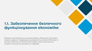 1.1. Забезпечення безпечного
функціонування економіки
Матеріал підготовлено на основі досліджень Всесвітньої організації
охорони здоров’я, Гарвардського університету, компанії McKinsey, та
за участі аналітичних центрів CASE Україна, Центр економічних
стратегій, Економічна експертна платформа
 