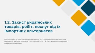 1.2. Захист українських
товарів, робіт, послуг від їх
імпортних альтернатив
Підготовлено за участі аналітичних центрів ДП «Укрпромзовнішекспертиза»,
ГМК Центр, «Коло»; асоціацій ТПП України, УСПП, АППАУ; компаній Інтерпайп,
Енергомашспецсталь
 
