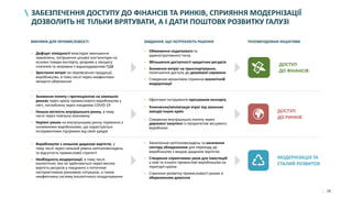 28
ЗАБЕЗПЕЧЕННЯ ДОСТУПУ ДО ФІНАНСІВ ТА РИНКІВ, СПРИЯННЯ МОДЕРНІЗАЦІЇ
ДОЗВОЛИТЬ НЕ ТІЛЬКИ ВРЯТУВАТИ, А І ДАТИ ПОШТОВХ РОЗВИТКУ ГАЛУЗІ
ВИКЛИКИ ДЛЯ ПРОМИСЛОВОСТІ ЗАВДАННЯ, ЩО ПОТРЕБУЮТЬ РІШЕННЯ РЕКОМЕНДОВАНІ ІНІЦІАТИВИ
• Дефіцит ліквідності внаслідок зменшення
замовлень, погіршення цінової кон’юнктури на
основні товари експорту, розриви у ланцюгу
платежів та затримки з відшкодуванням ПДВ
• Зростання витрат на перевезення продукції,
виробництво, в тому числі через неефективні
імпортні обмеження
• Зниження попиту і протекціонізм на зовнішніх
ринках через кризу промислового виробництва у
світі, поглиблену через пандемію COVID-19
• Низька місткість внутрішнього ринку, в тому
числі через повільну економіку
• Нерівні умови на внутрішньому ринку порівняно з
іноземними виробниками, що користуються
інструментами підтримки від своїх урядів
• Виробництво з низькою доданою вартістю, у
тому числі через низький рівень капіталовкладень
та відсутність промислової стратегії
• Необхідність модернізації, в тому числі
екологічної, яка не здійснюється через високу
вартість ресурсів у поєднанні з поточною
несприятливою ринковою ситуацією, а також
неефективну систему екологічного оподаткування
• Обмеження податкового та
адміністративного тиску
• Збільшення доступності кредитних ресурсів
• Зниження витрат на транспортування,
полегшення доступу до дешевшої сировини
• Створення механізмів сприяння екологічній
модернізації
• Ефективні інструменти просування експорту
• Створення внутрішнього попиту через
державні закупівлі із пріоритетом місцевого
виробника
• Заохочення капіталовкладень та насичення
сектору обладнанням для переходу до
виробництва з вищою доданою вартістю
• Створення сприятливих умов для інвестицій
у нові та існуючі промислові виробництва на
території країни
• Сприяння розвитку промисловості разом зі
збереженням довкілля
ДОСТУП
ДО ФІНАНСІВ
ДОСТУП
ДО РИНКІВ
МОДЕРНІЗАЦІЯ ТА
СТАЛИЙ РОЗВИТОК
• Уникнення/мінімізація втрат від захисних
заходів інших країн
 