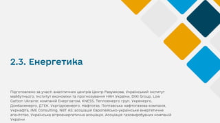 2.3. Енергетика
Підготовлено за участі аналітичних центрів Центр Разумкова, Український інститут
майбутнього, Інститут економіки та прогнозування НАН України, DIXI Group, Low
Carbon Ukraine; компаній Енергоатом, KNESS, Теплоенерго груп, Укренерго,
Донбасенерго, ДТЕК, Укргідроенерго, Нафтогаз, Полтавська нафтогазова компанія,
Укрнафта, IME Consulting, NBT AS; асоціацій Європейсько-українське енергетичне
агентство, Українська вітроенергетична асоціація, Асоціація газовидобувних компаній
України
 