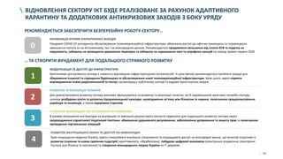 54
ВІДНОВЛЕННЯ СЕКТОРУ ІКТ БУДЕ РЕАЛІЗОВАНЕ ЗА РАХУНОК АДАПТИВНОГО
КАРАНТИНУ ТА ДОДАТКОВИХ АНТИКРИЗОВИХ ЗАХОДІВ З БОКУ УРЯДУ
1
МОДЕРНІЗАЦІЯ ТА ДОСТУП ДО ІНФРАСТРУКТУРИ
Критичними для розвитку сектору є наявність відповідних інфраструктурних потужностей. Із цією метою рекомендується прийняти заходи для
збереження існуючої та спрощення будівництва та обслуговування нової телекомунікаційної інфраструктури. Крім цього, варто сприяти
впровадженню нових радіотехнологій та послуг насамперед у публічному секторі та вздовж транспортних мереж.
2
РОЗВИТОК ТА РЕАЛІЗАЦІЯ ТАЛАНТІВ
Для довгострокового розвитку сектору важливо сфокусуватися на розвитку та реалізації талантів, які б задовольнили зростаючі потреби сектору,
шляхом розбудови освіти та розвитку підприємницької культури, налагодження зв’язку між бізнесом та наукою, полегшення працевлаштування
українців та іноземців, а також підтримки стартапів.
3
СТАБІЛЬНЕ ЗАКОНОДАВСТВО ТА РОЗУМНЕ РЕГУЛЮВАННЯ
В умовах погіршення кон'юнктури на внутрішніх та зовнішніх ринках варто закласти підвалини для подальшого розвитку сектору через
запровадження сприятливої податкової політики, обмеження державного регулювання, забезпечення дотримання та захисту прав та полегшення
проведення торговельних операцій
РЕКОМЕНДУЄТЬСЯ ЗАБЕЗПЕЧИТИ БЕЗПЕРЕБІЙНУ РОБОТУ СЕКТОРУ…
… ТА СТВОРИТИ ФУНДАМЕНТ ДЛЯ ПОДАЛЬШОГО СТРІМКОГО РОЗВИТКУ
МІНІМІЗАЦІЯ ВПЛИВУ КАРАНТИННИХ ЗАХОДІВ
Пандемія COVID-19 ускладнила обслуговування телекомунікаційної інфраструктури, обмежила доступ до офісних приміщень та спровокувала
зменшення попиту як на вітчизняному, так і на міжнародних ринках. Рекомендується продовжити звільнення від сплати ЄСВ та податку на
нерухомість, заборону на проведення державних перевірок та заборону на нарахування пені та штрафних санкцій на період травня-червня 2020
0
4
РОЗВИТОК ВНУТРІШНЬОГО РИНКУ ТА ДОСТУП НА МІЖНАРОДНІ
Крім покращення ведення бізнесу, варто стимулювати внутрішнє споживання та покращувати доступ на міжнародні ринки, що включає ініціативи із
розвитку існуючих та нових суміжних індустрій (криптовалюта, кібербезпека), побудови цифрової економіки (електронне управління, електронні
послуги для бізнесу та населення) та створення міжнародного іміджу України як ІТ держави
 