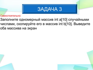 Самостоятельно:
Заполните одномерный массив int a[10] случайными
числами, скопируйте его в массив int b[10]. Выведите
оба массива на экран
ЗАДАЧА 3
 