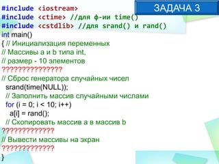 #include <iostream>
#include <ctime> //для ф-ии time()
#include <cstdlib> //для srand() и rand()
int main()
{ // Инициализация переменных
// Массивы a и b типа int,
// размер - 10 элементов
???????????????
// Сброс генератора случайных чисел
srand(time(NULL));
// Заполнить массив случайными числами
for (i = 0; i < 10; i++)
a[i] = rand();
// Скопировать массив a в массив b
?????????????
// Вывести массивы на экран
?????????????
}
ЗАДАЧА 3
 