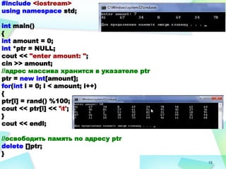 15
#include <iostream>
using namespace std;
int main()
{
int amount = 0;
int *ptr = NULL;
cout << "enter amount: ";
cin >> amount;
//адрес массива хранится в указателе ptr
ptr = new int[amount];
for(int i = 0; i < amount; i++)
{
ptr[i] = rand() %100;
cout << ptr[i] << 't';
}
cout << endl;
//освободить память по адресу ptr
delete []ptr;
}
 