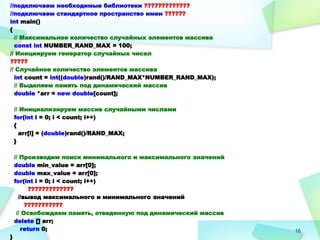 16
//подключаем необходимые библиотеки ?????????????
//подключаем стандартное пространство имен ??????
int main()
{
// Максимальное количество случайных элементов массива
const int NUMBER_RAND_MAX = 100;
// Инициируем генератор случайных чисел
?????
// Случайное количество элементов массива
int count = int((double)rand()/RAND_MAX*NUMBER_RAND_MAX);
// Выделяем память под динамический массив
double *arr = new double[count];
// Инициализируем массив случайными числами
for(int i = 0; i < count; i++)
{
arr[i] = (double)rand()/RAND_MAX;
}
// Производим поиск минимального и максимального значений
double min_value = arr[0];
double max_value = arr[0];
for(int i = 0; i < count; i++)
?????????????
//вывод максимального и минимального значений
???????????
// Освобождаем память, отведенную под динамический массив
delete [] arr;
return 0;
}
 