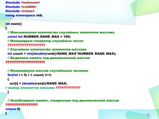17
#include <iostream>
#include <cstdlib>
#include <ctime>
using namespace std;
int main()
{
// Максимальное количество случайных элементов массива
const int NUMBER_RAND_MAX = 100;
// Инициируем генератор случайных чисел
????????????????????
// Случайное количество элементов массива
int count = int((double)rand()/RAND_MAX*NUMBER_RAND_MAX);
// Выделяем память под динамический массив
?????????????????????
// Инициириуем массив случайными числами
for(int i = 0; i < count; i++)
{
arr[i] = (double)rand()/RAND_MAX;
// вывод элементов массива ?????????????
}
// Освобождаем память, отведенную под динамический массив
?????????????????
return 0;
}
 
