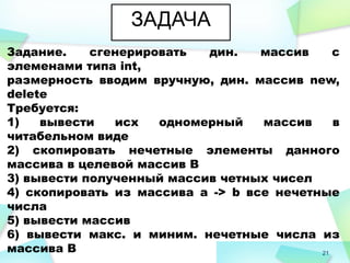 21
ЗАДАЧА
Задание. сгенерировать дин. массив с
элеменами типа int,
размерность вводим вручную, дин. массив new,
delete
Требуется:
1) вывести исх одномерный массив в
читабельном виде
2) скопировать нечетные элементы данного
массива в целевой массив В
3) вывести полученный массив четных чисел
4) скопировать из массива а -> b все нечетные
числа
5) вывести массив
6) вывести макс. и миним. нечетные числа из
массива В
 