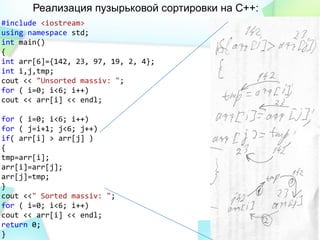 Реализация пузырьковой сортировки на С++:
#include <iostream>
using namespace std;
int main()
{
int arr[6]={142, 23, 97, 19, 2, 4};
int i,j,tmp;
cout << "Unsorted massiv: ";
for ( i=0; i<6; i++)
cout << arr[i] << endl;
for ( i=0; i<6; i++)
for ( j=i+1; j<6; j++)
if( arr[i] > arr[j] )
{
tmp=arr[i];
arr[i]=arr[j];
arr[j]=tmp;
}
cout <<" Sorted massiv: ";
for ( i=0; i<6; i++)
cout << arr[i] << endl;
return 0;
}
 