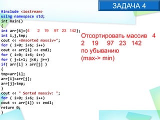 #include <iostream>
using namespace std;
int main()
{
int arr[6]={4 2 19 97 23 142};
int i,j,tmp;
cout << «Unsorted massiv»";
for ( i=0; i<6; i++)
cout << arr[i] << endl;
for ( i=0; i<6; i++)
for ( j=i+1; j<6; j++)
if( arr[i] > arr[j] )
{
tmp=arr[i];
arr[i]=arr[j];
arr[j]=tmp;
}
cout << " Sorted massiv: ";
for ( i=0; i<6; i++)
cout << arr[i]) << endl;
return 0;
}
ЗАДАЧА 4
Отсортировать массив 4
2 19 97 23 142
по убыванию
(max-> min)
 