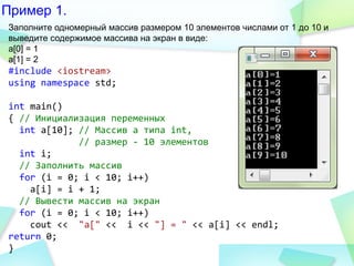 Пример 1.
Заполните одномерный массив размером 10 элементов числами от 1 до 10 и
выведите содержимое массива на экран в виде:
a[0] = 1
a[1] = 2
#include <iostream>
using namespace std;
int main()
{ // Инициализация переменных
int a[10]; // Массив a типа int,
// размер - 10 элементов
int i;
// Заполнить массив
for (i = 0; i < 10; i++)
a[i] = i + 1;
// Вывести массив на экран
for (i = 0; i < 10; i++)
cout << "a[" << i << "] = " << a[i] << endl;
return 0;
}
 