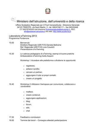 Ministero dell’istruzione, dell’università e della ricerca
Ufficio Scolastico Regionale per il Friuli VeneziaGiulia - Direzione Generale
34123 TRIESTE- via Santi Martiri, 3 - tel. 040/4194111 – fax 040/43446
C.F.80016740328 mail:direzione friuliveneziagiulia@istruzione.it_-PEC:
drfr@postacert.istruzione.it sito web: http://www.scuola.fvg.it
Laboratorio eTwinning 2013
Programma Pordenone
15:00 Benvenuto
Direttore Regionale USR FVG Daniela Beltrame
Ref. Regionale USR FVG Livia Cosulich
Presentazione di eTwinning
15.30 La valenza pedagogica di eTwinning, esempi di buone pratiche
Ambasciatore eTwinning Carla Asquini
Workshop 1 Accedere alla piattaforma e sfruttarne le opportunità
o registrarsi;
o editare il profilo;
o cercare un partner;
o aggiungere il tutor ai propri contatti;
o creare un progetto
16.40 Workshop 2 Utilizzare il twinspace per comunicare, collaborare e
condividere
o mailbox;
o creare contenuti;
o aggiungere applicazioni;
o blog;
o forum;
o wiki;
o chat
17.50 Feedback e conclusioni
18:00 Termine dei lavori – Consegna attestati partecipazione
 