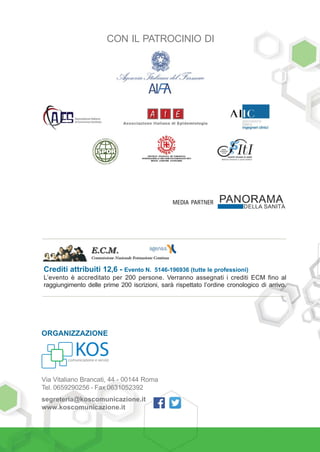 10 • PROGRAMMA
ORGANIZZAZIONE
Via Vitaliano Brancati, 44 - 00144 Roma
Tel. 0659290256 - Fax 0631052392
segreteria@koscomunicazione.it
www.koscomunicazione.it
Crediti attribuiti 12,6 - Evento N. 5146-196936 (tutte le professioni)
L’evento è accreditato per 200 persone. Verranno assegnati i crediti ECM fino al
raggiungimento delle prime 200 iscrizioni, sarà rispettato l’ordine cronologico di arrivo.
CON IL PATROCINIO DI
MEDIA PARTNER
 