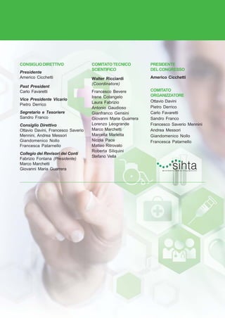 PROGRAMMA • 3
CONSIGLIODIRETTIVO
Presidente
Americo Cicchetti
Past President
Carlo Favaretti
Vice Presidente Vicario
Pietro Derrico
Segretario e Tesoriere
Sandro Franco
Consiglio Direttivo
Ottavio Davini, Francesco Saverio
Mennini, Andrea Messori
Giandomenico Nollo
Francesca Patarnello
Collegio dei Revisori dei Conti
Fabrizio Fontana (Presidente)
Marco Marchetti
Giovanni Maria Guarrera
COMITATOTECNICO
SCIENTIFICO
Walter Ricciardi
(Coordinatore)
Francesco Bevere
Irene Colangelo
Laura Fabrizio
Antonio Gaudioso
Gianfranco Gensini
Giovanni Maria Guarrera
Lorenzo Leogrande
Marco Marchetti
Marcella Marletta
Nicola Pace
Matteo Ritrovato
Roberta Siliquini
Stefano Vella
PRESIDENTE
DELCONGRESSO
Americo Cicchetti
COMITATO
ORGANIZZATORE
Ottavio Davini
Pietro Derrico
Carlo Favaretti
Sandro Franco
Francesco Saverio Mennini
Andrea Messori
Giandomenico Nollo
Francesca Patarnello
 