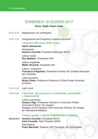 4 • PROGRAMMA
09.30-10.00 Registrazione dei partecipanti
10.00-13.00 Inaugurazione del Congresso e apertura dei lavori
I Sessione: HTA come diritto umano
Saluti istituzionali
Introduzione
Americo Cicchetti, Presidente Nazionale SIHTA
Lettura iniziale
Guy Maddern, Presidente HTAi
Lettura magistrale
Walter Ricciardi, Presidente ISS
Lettura “umanistica”
Francesco D’Agostino, Presidente Emerito del Comitato Nazionale
per la Bioetica
Lettura giuridica
Nicola Corbo, Professore Ordinario di Diritto Privato Università
di Viterbo
13.00-14,00 Light Lunch
14.00-18,00 II Sessione: Strumenti per la sostenibilità, accessibilità
e responsabilità
Lettura economica
Gustavo Piga, Professore Ordinario di Economia Politica
Università di Roma “Tor Vergata”.
Delegate of the President of the University of Rome Tor Vergata
for International Relations
I Tavola rotonda «I VALUE FRAMEWORK IN SANITÀ»
Moderatori: Americo Cicchetti, Presidente SIHTA
Carlo Favaretti, Past President SIHTA
Intervengono:
Paolo Marchetti, Direttore UOC Oncologia, AO Sant’Andrea
DOMENICA 18 GIUGNO 2017
Roma, Ergife Palace Hotel
 