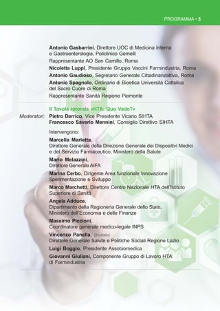 PROGRAMMA • 5
Antonio Gasbarrini, Direttore UOC di Medicina Interna
e Gastroenterologia, Policlinico Gemelli
Rappresentante AO San Camillo, Roma
Nicoletta Luppi, Presidente Gruppo Vaccini Farmindustria, Roma
Antonio Gaudioso, Segretario Generale Cittadinanzattiva, Roma
Antonio Spagnolo, Ordinario di Bioetica Università Cattolica
del Sacro Cuore di Roma
Rappresentante Sanità Regione Piemonte
II Tavola rotonda «HTA: Quo Vado?»
Moderatori: Pietro Derrico, Vice Presidente Vicario SIHTA
Francesco Saverio Mennini, Consiglio Direttivo SIHTA
Intervengono:
Marcella Marletta,
Direttore Generale della Direzione Generale dei Dispositivi Medici
e del Servizio Farmaceutico, Ministero della Salute
Mario Melazzini,
Direttore GeneraleAIFA
Marina Cerbo, Dirigente Area funzionale Innovazione
Sperimentazione e Sviluppo
Marco Marchetti, Direttore Centro Nazionale HTA dell’Istituto
Superiore di Sanità
Angela Adduce,
Dipartimento della Ragioneria Generale dello Stato,
Ministero dell’Economia e delle Finanze
Massimo Piccioni,
Coordinatore generale medico-legale INPS
Vincenzo Panella, (Invitato)
Direttore Generale Salute e Politiche Sociali Regione Lazio
Luigi Boggio, Presidente Assobiomedica
Giovanni Giuliani, Componente Gruppo di Lavoro HTA
di Farmindustria
 
