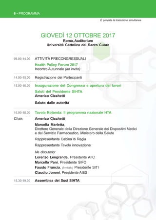6 • PROGRAMMA
GIOVEDÌ 12 OTTOBRE 2017
Roma, Auditorium
Università Cattolica del Sacro Cuore
È prevista la traduzione simultanea
09.00-14.00 ATTIVITÀ PRECONGRESSUALI
Health Policy Forum 2017
Incontro Autunnale (ad invito)
14.00-15.00 Registrazione dei Partecipanti
15.00-16.00 Inaugurazione del Congresso e apertura dei lavori
Saluti del Presidente SIHTA
Americo Cicchetti
Saluto dalle autorità
16.00-18.00 Tavola Rotonda: Il programma nazionale HTA
Chair: Americo Cicchetti
Marcella Marletta,
Direttore Generale della Direzione Generale dei Dispositivi Medici
e del Servizio Farmaceutico, Ministero della Salute
Rappresentante Cabina di Regia
Rappresentante Tavolo innovazione
Ne discutono:
Lorenzo Leogrande, Presidente AIIC
Marcello Pani, Presidente SIFO
Fausto Francia, (Invitato) Presidente SITI
Claudio Jommi, Presidente AIES
18.30-19.30 Assemblea dei Soci SIHTA
 