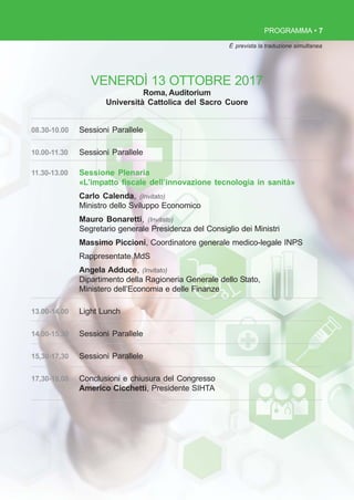 PROGRAMMA • 7
VENERDÌ 13 OTTOBRE 2017
Roma, Auditorium
Università Cattolica del Sacro Cuore
08.30-10.00 Sessioni Parallele
10.00-11.30 Sessioni Parallele
11.30-13.00 Sessione Plenaria
«L’impatto fiscale dell’innovazione tecnologia in sanità»
Carlo Calenda, (Invitato)
Ministro dello Sviluppo Economico
Mauro Bonaretti, (Invitato)
Segretario generale Presidenza del Consiglio dei Ministri
Massimo Piccioni, Coordinatore generale medico-legale INPS
Rappresentate MdS
Angela Adduce, (Invitato)
Dipartimento della Ragioneria Generale dello Stato,
Ministero dell’Economia e delle Finanze
13.00-14.00 Light Lunch
14,00-15,30 Sessioni Parallele
15,30-17,30 Sessioni Parallele
17,30-18,00 Conclusioni e chiusura del Congresso
Americo Cicchetti, Presidente SIHTA
È prevista la traduzione simultanea
 