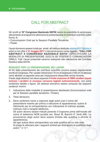 8 • PROGRAMMA
CALL FOR ABSTRACT
Gli iscritti al 10° Congresso Nazionale SIHTA hanno la possibilità di partecipare
attivamente al programma attraverso la presentazione di contributi scientifici sotto
forma di:
• Comunicazioni Orali per le Sessioni Parallele Tematiche
• Poster
I lavori dovranno essere inviati per email all’indirizzo dedicato abstract2017@sihta.it
entro e non oltre il 31 maggio 2017 e dovranno avere come oggetto: “CALL FOR
ABSTRACT X CONGRESSO NAZIONALE SIHTA” (SPECIFICARE LA
MODALITÀ DI PRESENTAZIONE SCELTA SE POSTER O COMUNICAZIONI
ORALI). Tutti i lavori presentati saranno sottoposti alla valutazione del Comitato
Direttivo della SIHTA.
REQUISITI PER LA PRESENTAZIONE DEI LAVORI
Ai fini della presentazione dei contributi scientifici occorre essere regolarmente
iscritti al Congresso. Per i poster (dimensioni 70 cm di larghezza x100 cm di altezza)
verrà allestita un’apposita area per l’esposizione disponibile anche durante.
Il testo degli abstract non deve superare il limite massimo di 3000 caratteri (spazi
inclusi) i caratteri in eccesso verranno tagliati autonomamente, non potrà
contenere tabelle o figure. Gli abstract dovranno essere composti dai seguenti
contenuti minimi:
1. Indicazione della modalità di presentazione desiderata (Comunicazioni orali
per le Sessioni parallele tematiche / Poster);
2. Titolo del lavoro;
3. Deve contenere nome e cognome degli autori (con il nome del
presentatore inserito per primo) e istituzione di appartenenza; autore di
riferimento per la corrispondenza con indicazione di indirizzo postale,
indirizzo mail e recapito telefonico.
Gli autori devono essere indicati ponendo il Cognome prima dell’iniziale del
nome di battesimo NON puntata (es. Rossi M, Bianchi P, Verdi AM). La
provenienza degli autori deve essere limitata alla qualifica e all’ente di
appartenenza.
Ad ogni autore deve corrispondere una sola qualifica ed un solo ente.
Si prega di utilizzare solo i seguenti simboli per distinguere le qualifiche degli
autori: * o °o ^.
 