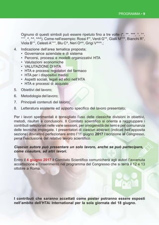 PROGRAMMA • 9
Ognuno di questi simboli può essere ripetuto fino a tre volte (*, **, ***, °, °°,
°°°, ^, ^^, ^^^). Come nell’esempio: Rossi F*, Verdi G**, Gialli M***, Bianchi R°,
Viola B°°, Celesti A°°°, Blu C^, Neri O^^, Grigi V^^^.;
4. Indicazione dell’area tematica proposta;
• Governance aziendale e di sistema
• Percorsi, processi e modelli organizzativi HTA
• Valutazioni economiche
• VALUTAZIONE DI HTA
• HTA e processi regolatori del farmaco
• HTA per i dispositivi medici
• Aspetti sociali, legali ed etici nell’HTA
• HTA e processi di acquisto
5. Obiettivi del lavoro;
6. Metodologia del lavoro;
7. Principali contenuti del lavoro;
8. Letteratura esistente ed apporto specifico del lavoro presentato;
Per i lavori sperimentali è consigliato l’uso delle classiche divisioni in obiettivi,
metodi, risultati e conclusioni. Il Comitato scientifico si orienta a raggruppare i
contributi selezionati nelle varie sessioni, per omogeneità dei temi e per comunanza
delle tecniche impiegate. I presentatori di ciascun abstract (indicati nell’apposita
sezione) dovranno perfezionare entro l’11 giugno 2017 l’iscrizione al Congresso,
pena l’esclusione del relativo lavoro scientifico.
Ciascun autore può presentare un solo lavoro, anche se può partecipare,
come coautore, ad altri lavori.
Entro il 4 giugno 2017 il Comitato Scientifico comunicherà agli autori l’avvenuta
accettazione e l’inserimento nel programma del Congresso che si terrà il 12 e 13
ottobre a Roma.
I contributi che saranno accettati come poster potranno essere esposti
nell’ambito dell’HTAi International per la sola giornata del 18 giugno.
 