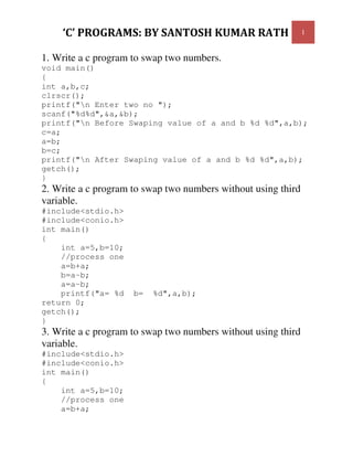 1
1. Write a c program to swap two numbers.
void main()
{
int a,b,c;
clrscr();
printf("n Enter two no ");
scanf("%d%d",&a,&b);
printf("n Before Swaping value of a and b %d %d",a,b);
c=a;
a=b;
b=c;
printf("n After Swaping value of a and b %d %d",a,b);
getch();
}
2. Write a c program to swap two numbers without using third
variable.
#include<stdio.h>
#include<conio.h>
int main()
{
int a=5,b=10;
//process one
a=b+a;
b=a-b;
a=a-b;
printf("a= %d b= %d",a,b);
return 0;
getch();
}
3. Write a c program to swap two numbers without using third
variable.
#include<stdio.h>
#include<conio.h>
int main()
{
int a=5,b=10;
//process one
a=b+a;
 
