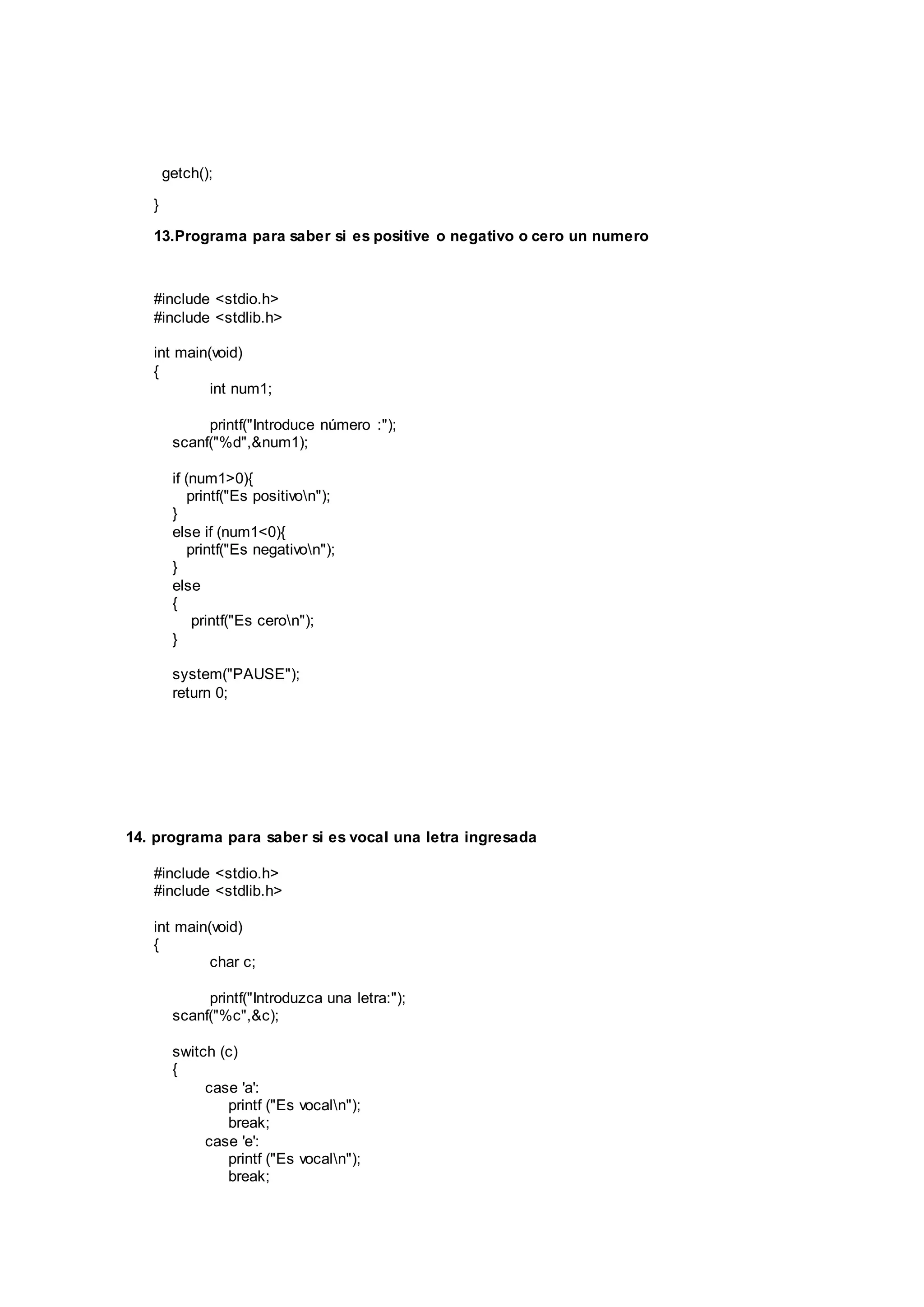 getch();
}
13.Programa para saber si es positive o negativo o cero un numero
#include <stdio.h>
#include <stdlib.h>
int main(void)
{
int num1;
printf("Introduce número :");
scanf("%d",&num1);
if (num1>0){
printf("Es positivon");
}
else if (num1<0){
printf("Es negativon");
}
else
{
printf("Es ceron");
}
system("PAUSE");
return 0;
14. programa para saber si es vocal una letra ingresada
#include <stdio.h>
#include <stdlib.h>
int main(void)
{
char c;
printf("Introduzca una letra:");
scanf("%c",&c);
switch (c)
{
case 'a':
printf ("Es vocaln");
break;
case 'e':
printf ("Es vocaln");
break;
 