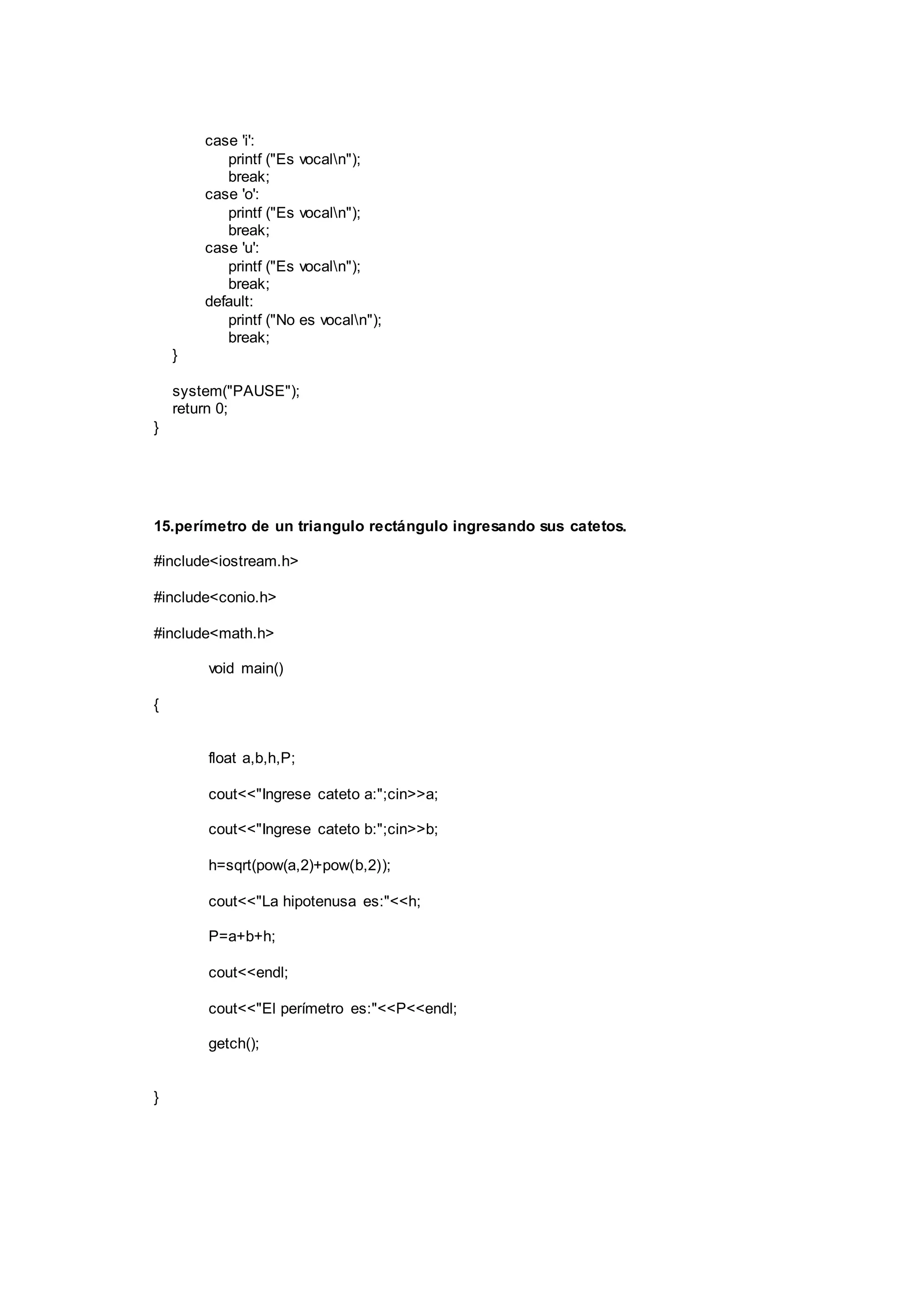 case 'i':
printf ("Es vocaln");
break;
case 'o':
printf ("Es vocaln");
break;
case 'u':
printf ("Es vocaln");
break;
default:
printf ("No es vocaln");
break;
}
system("PAUSE");
return 0;
}
15.perímetro de un triangulo rectángulo ingresando sus catetos.
#include<iostream.h>
#include<conio.h>
#include<math.h>
void main()
{
float a,b,h,P;
cout<<"Ingrese cateto a:";cin>>a;
cout<<"Ingrese cateto b:";cin>>b;
h=sqrt(pow(a,2)+pow(b,2));
cout<<"La hipotenusa es:"<<h;
P=a+b+h;
cout<<endl;
cout<<"El perímetro es:"<<P<<endl;
getch();
}
 