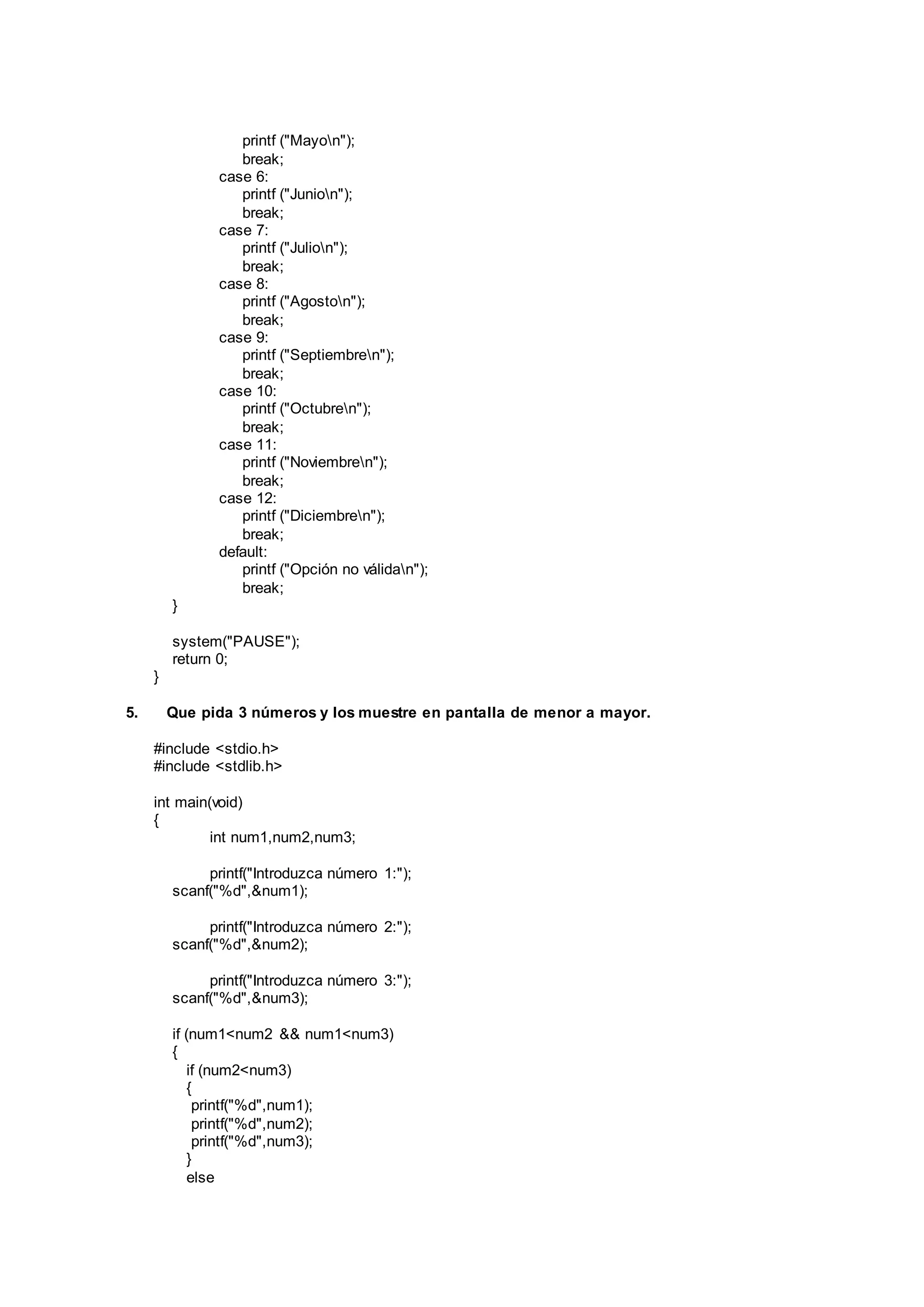 printf ("Mayon");
break;
case 6:
printf ("Junion");
break;
case 7:
printf ("Julion");
break;
case 8:
printf ("Agoston");
break;
case 9:
printf ("Septiembren");
break;
case 10:
printf ("Octubren");
break;
case 11:
printf ("Noviembren");
break;
case 12:
printf ("Diciembren");
break;
default:
printf ("Opción no válidan");
break;
}
system("PAUSE");
return 0;
}
5. Que pida 3 números y los muestre en pantalla de menor a mayor.
#include <stdio.h>
#include <stdlib.h>
int main(void)
{
int num1,num2,num3;
printf("Introduzca número 1:");
scanf("%d",&num1);
printf("Introduzca número 2:");
scanf("%d",&num2);
printf("Introduzca número 3:");
scanf("%d",&num3);
if (num1<num2 && num1<num3)
{
if (num2<num3)
{
printf("%d",num1);
printf("%d",num2);
printf("%d",num3);
}
else
 