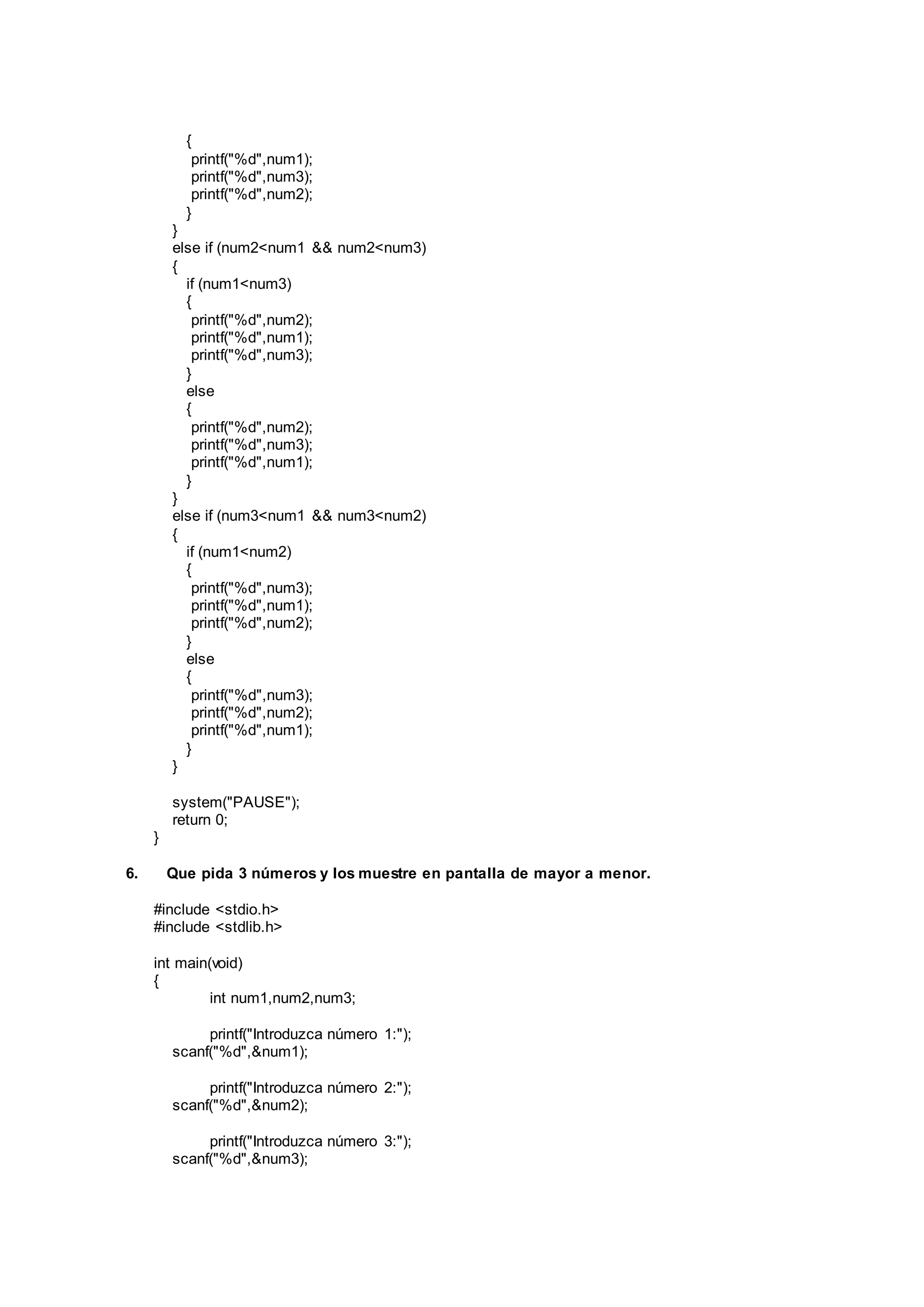 {
printf("%d",num1);
printf("%d",num3);
printf("%d",num2);
}
}
else if (num2<num1 && num2<num3)
{
if (num1<num3)
{
printf("%d",num2);
printf("%d",num1);
printf("%d",num3);
}
else
{
printf("%d",num2);
printf("%d",num3);
printf("%d",num1);
}
}
else if (num3<num1 && num3<num2)
{
if (num1<num2)
{
printf("%d",num3);
printf("%d",num1);
printf("%d",num2);
}
else
{
printf("%d",num3);
printf("%d",num2);
printf("%d",num1);
}
}
system("PAUSE");
return 0;
}
6. Que pida 3 números y los muestre en pantalla de mayor a menor.
#include <stdio.h>
#include <stdlib.h>
int main(void)
{
int num1,num2,num3;
printf("Introduzca número 1:");
scanf("%d",&num1);
printf("Introduzca número 2:");
scanf("%d",&num2);
printf("Introduzca número 3:");
scanf("%d",&num3);
 
