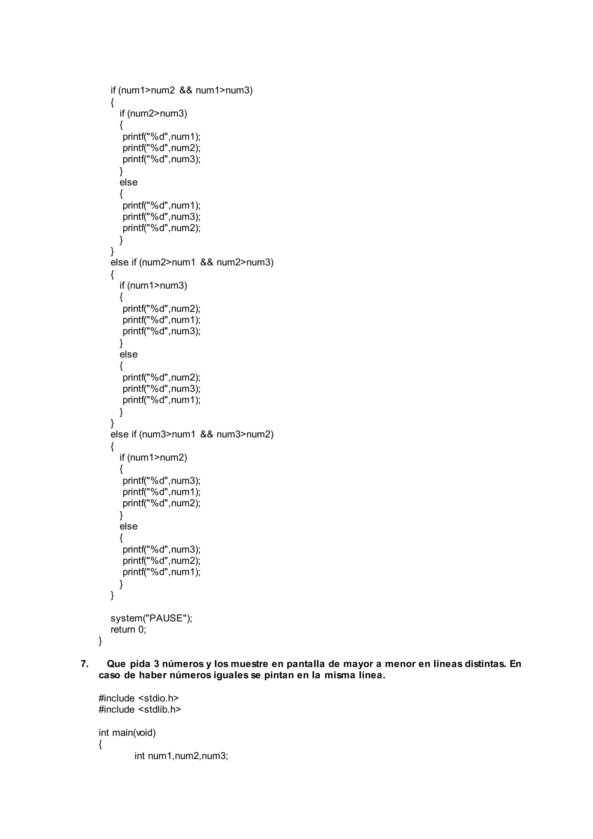 if (num1>num2 && num1>num3)
{
if (num2>num3)
{
printf("%d",num1);
printf("%d",num2);
printf("%d",num3);
}
else
{
printf("%d",num1);
printf("%d",num3);
printf("%d",num2);
}
}
else if (num2>num1 && num2>num3)
{
if (num1>num3)
{
printf("%d",num2);
printf("%d",num1);
printf("%d",num3);
}
else
{
printf("%d",num2);
printf("%d",num3);
printf("%d",num1);
}
}
else if (num3>num1 && num3>num2)
{
if (num1>num2)
{
printf("%d",num3);
printf("%d",num1);
printf("%d",num2);
}
else
{
printf("%d",num3);
printf("%d",num2);
printf("%d",num1);
}
}
system("PAUSE");
return 0;
}
7. Que pida 3 números y los muestre en pantalla de mayor a menor en líneas distintas. En
caso de haber números iguales se pintan en la misma línea.
#include <stdio.h>
#include <stdlib.h>
int main(void)
{
int num1,num2,num3;
 