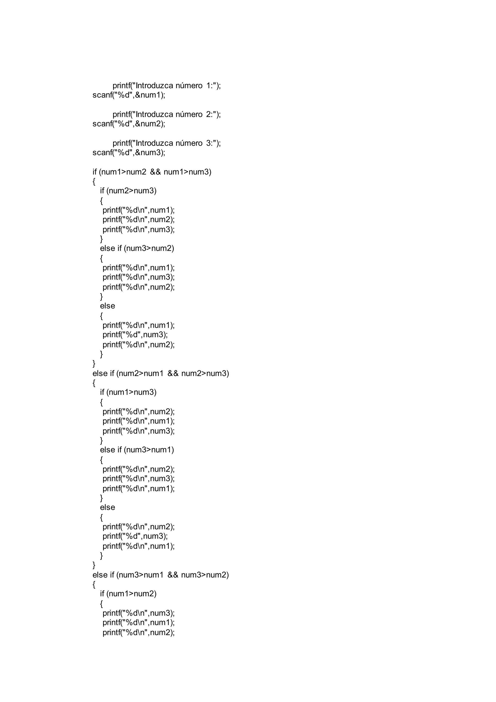 printf("Introduzca número 1:");
scanf("%d",&num1);
printf("Introduzca número 2:");
scanf("%d",&num2);
printf("Introduzca número 3:");
scanf("%d",&num3);
if (num1>num2 && num1>num3)
{
if (num2>num3)
{
printf("%dn",num1);
printf("%dn",num2);
printf("%dn",num3);
}
else if (num3>num2)
{
printf("%dn",num1);
printf("%dn",num3);
printf("%dn",num2);
}
else
{
printf("%dn",num1);
printf("%d",num3);
printf("%dn",num2);
}
}
else if (num2>num1 && num2>num3)
{
if (num1>num3)
{
printf("%dn",num2);
printf("%dn",num1);
printf("%dn",num3);
}
else if (num3>num1)
{
printf("%dn",num2);
printf("%dn",num3);
printf("%dn",num1);
}
else
{
printf("%dn",num2);
printf("%d",num3);
printf("%dn",num1);
}
}
else if (num3>num1 && num3>num2)
{
if (num1>num2)
{
printf("%dn",num3);
printf("%dn",num1);
printf("%dn",num2);
 