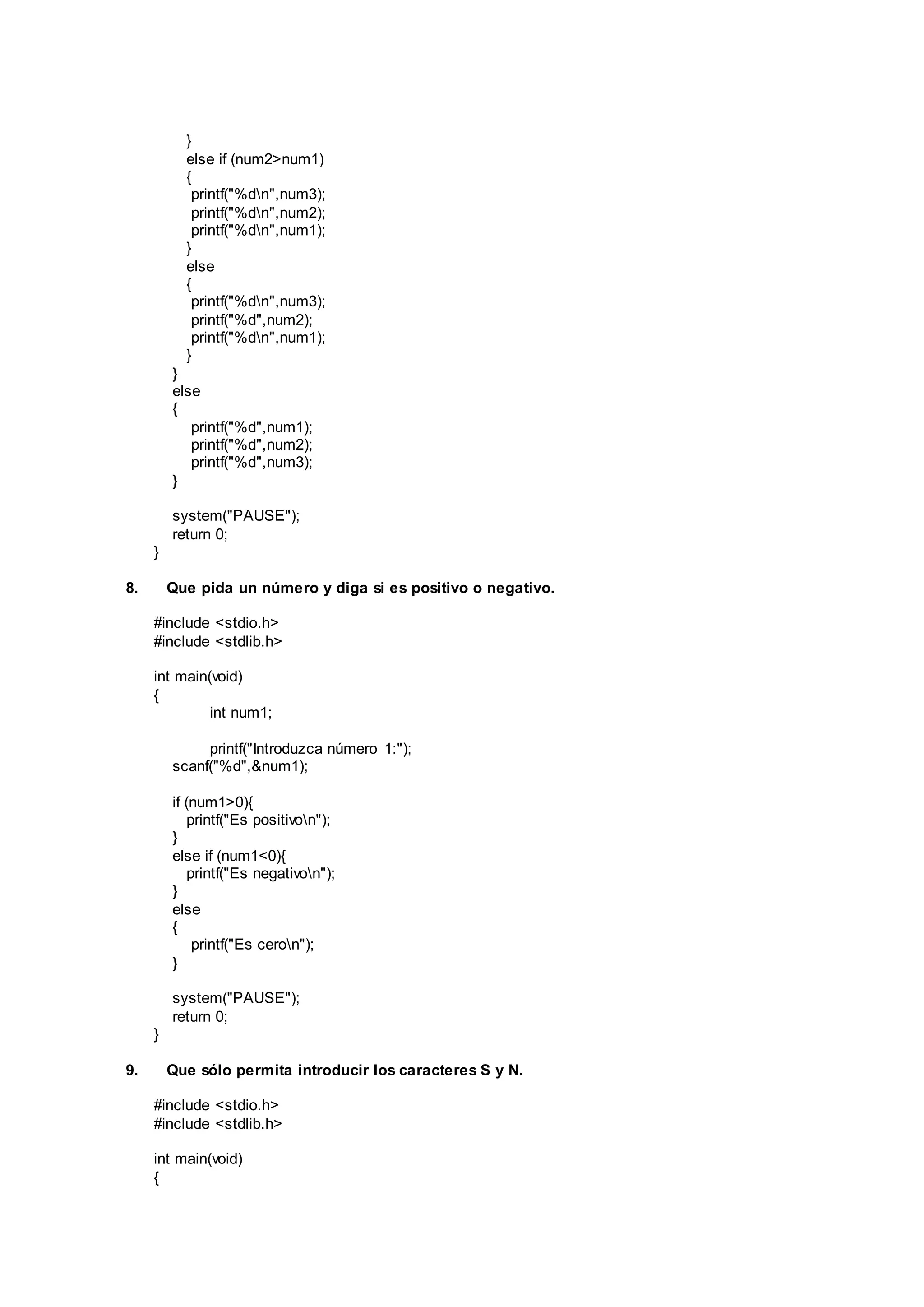 }
else if (num2>num1)
{
printf("%dn",num3);
printf("%dn",num2);
printf("%dn",num1);
}
else
{
printf("%dn",num3);
printf("%d",num2);
printf("%dn",num1);
}
}
else
{
printf("%d",num1);
printf("%d",num2);
printf("%d",num3);
}
system("PAUSE");
return 0;
}
8. Que pida un número y diga si es positivo o negativo.
#include <stdio.h>
#include <stdlib.h>
int main(void)
{
int num1;
printf("Introduzca número 1:");
scanf("%d",&num1);
if (num1>0){
printf("Es positivon");
}
else if (num1<0){
printf("Es negativon");
}
else
{
printf("Es ceron");
}
system("PAUSE");
return 0;
}
9. Que sólo permita introducir los caracteres S y N.
#include <stdio.h>
#include <stdlib.h>
int main(void)
{
 
