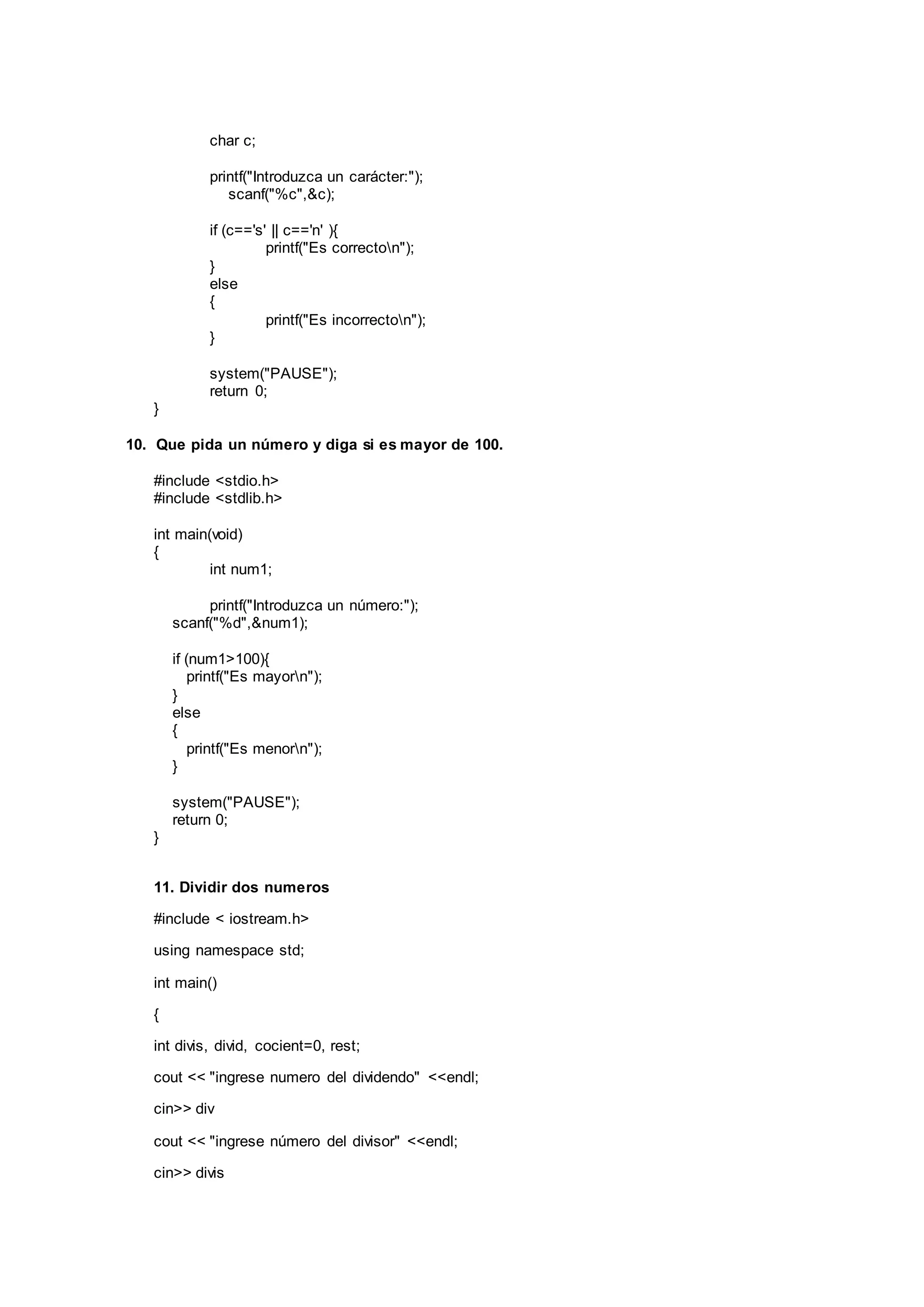 char c;
printf("Introduzca un carácter:");
scanf("%c",&c);
if (c=='s' || c=='n' ){
printf("Es correcton");
}
else
{
printf("Es incorrecton");
}
system("PAUSE");
return 0;
}
10. Que pida un número y diga si es mayor de 100.
#include <stdio.h>
#include <stdlib.h>
int main(void)
{
int num1;
printf("Introduzca un número:");
scanf("%d",&num1);
if (num1>100){
printf("Es mayorn");
}
else
{
printf("Es menorn");
}
system("PAUSE");
return 0;
}
11. Dividir dos numeros
#include < iostream.h>
using namespace std;
int main()
{
int divis, divid, cocient=0, rest;
cout << "ingrese numero del dividendo" <<endl;
cin>> div
cout << "ingrese número del divisor" <<endl;
cin>> divis
 