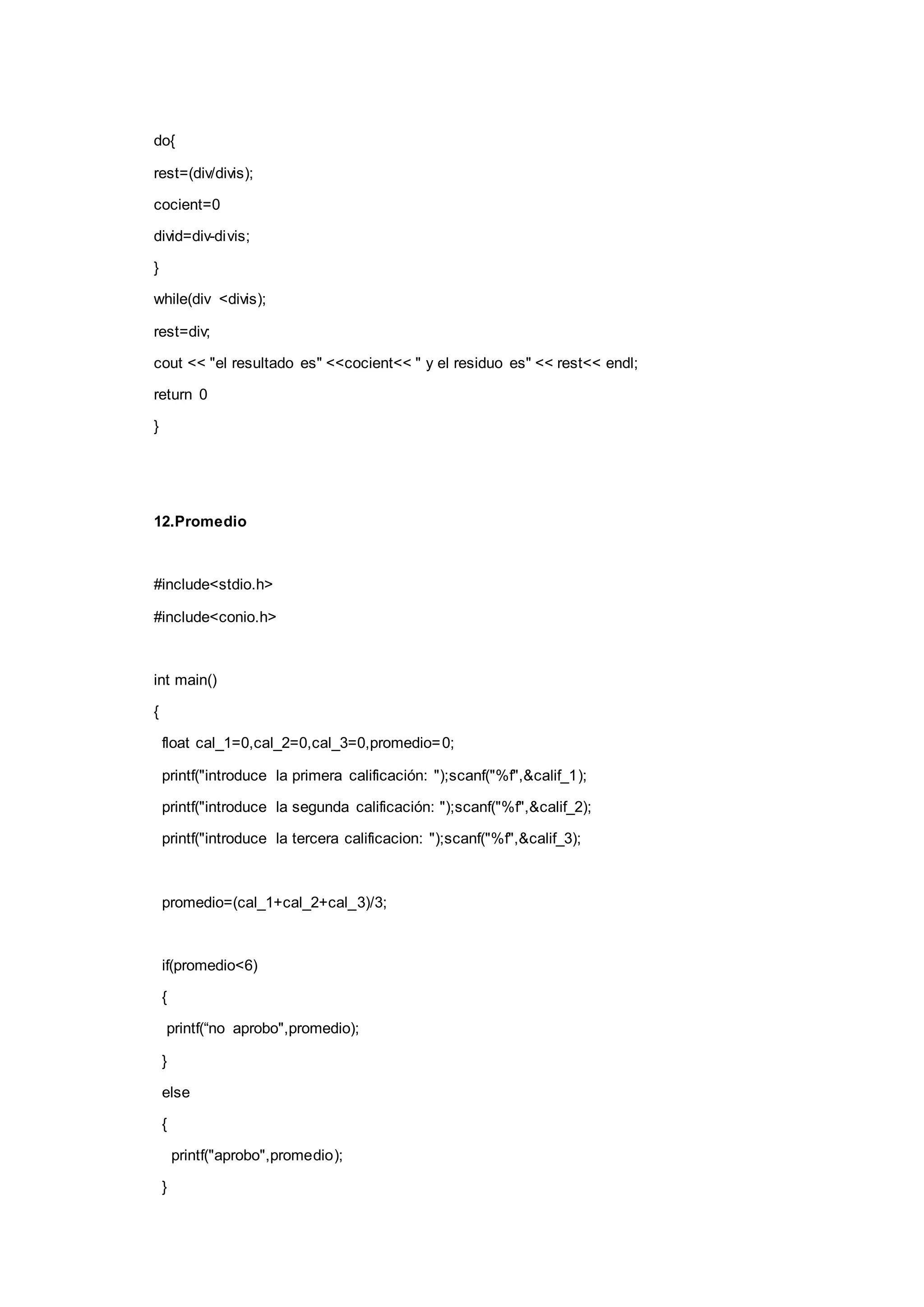 do{
rest=(div/divis);
cocient=0
divid=div-divis;
}
while(div <divis);
rest=div;
cout << "el resultado es" <<cocient<< " y el residuo es" << rest<< endl;
return 0
}
12.Promedio
#include<stdio.h>
#include<conio.h>
int main()
{
float cal_1=0,cal_2=0,cal_3=0,promedio=0;
printf("introduce la primera calificación: ");scanf("%f",&calif_1);
printf("introduce la segunda calificación: ");scanf("%f",&calif_2);
printf("introduce la tercera calificacion: ");scanf("%f",&calif_3);
promedio=(cal_1+cal_2+cal_3)/3;
if(promedio<6)
{
printf(“no aprobo",promedio);
}
else
{
printf("aprobo",promedio);
}
 