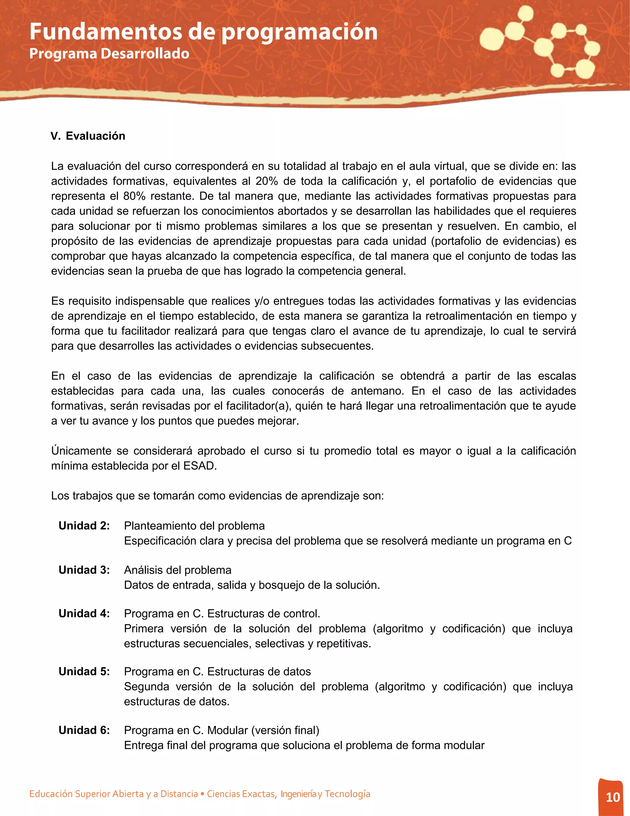Fundamentos de programación
Programa Desarrollado




     V. Evaluación

     La evaluación del curso corresponderá en su totalidad al trabajo en el aula virtual, que se divide en: las
     actividades formativas, equivalentes al 20% de toda la calificación y, el portafolio de evidencias que
     representa el 80% restante. De tal manera que, mediante las actividades formativas propuestas para
     cada unidad se refuerzan los conocimientos abortados y se desarrollan las habilidades que el requieres
     para solucionar por ti mismo problemas similares a los que se presentan y resuelven. En cambio, el
     propósito de las evidencias de aprendizaje propuestas para cada unidad (portafolio de evidencias) es
     comprobar que hayas alcanzado la competencia específica, de tal manera que el conjunto de todas las
     evidencias sean la prueba de que has logrado la competencia general.

     Es requisito indispensable que realices y/o entregues todas las actividades formativas y las evidencias
     de aprendizaje en el tiempo establecido, de esta manera se garantiza la retroalimentación en tiempo y
     forma que tu facilitador realizará para que tengas claro el avance de tu aprendizaje, lo cual te servirá
     para que desarrolles las actividades o evidencias subsecuentes.

     En el caso de las evidencias de aprendizaje la calificación se obtendrá a partir de las escalas
     establecidas para cada una, las cuales conocerás de antemano. En el caso de las actividades
     formativas, serán revisadas por el facilitador(a), quién te hará llegar una retroalimentación que te ayude
     a ver tu avance y los puntos que puedes mejorar.

     Únicamente se considerará aprobado el curso si tu promedio total es mayor o igual a la calificación
     mínima establecida por el ESAD.

     Los trabajos que se tomarán como evidencias de aprendizaje son:

       Unidad 2:       Planteamiento del problema
                       Especificación clara y precisa del problema que se resolverá mediante un programa en C

       Unidad 3:       Análisis del problema
                       Datos de entrada, salida y bosquejo de la solución.

       Unidad 4:       Programa en C. Estructuras de control.
                       Primera versión de la solución del problema (algoritmo y codificación) que incluya
                       estructuras secuenciales, selectivas y repetitivas.

       Unidad 5:       Programa en C. Estructuras de datos
                       Segunda versión de la solución del problema (algoritmo y codificación) que incluya
                       estructuras de datos.

       Unidad 6:       Programa en C. Modular (versión final)
                       Entrega final del programa que soluciona el problema de forma modular



Educación Superior Abierta y a Distancia • Ciencias Exactas, Ingeniería y Tecnología                              10
 