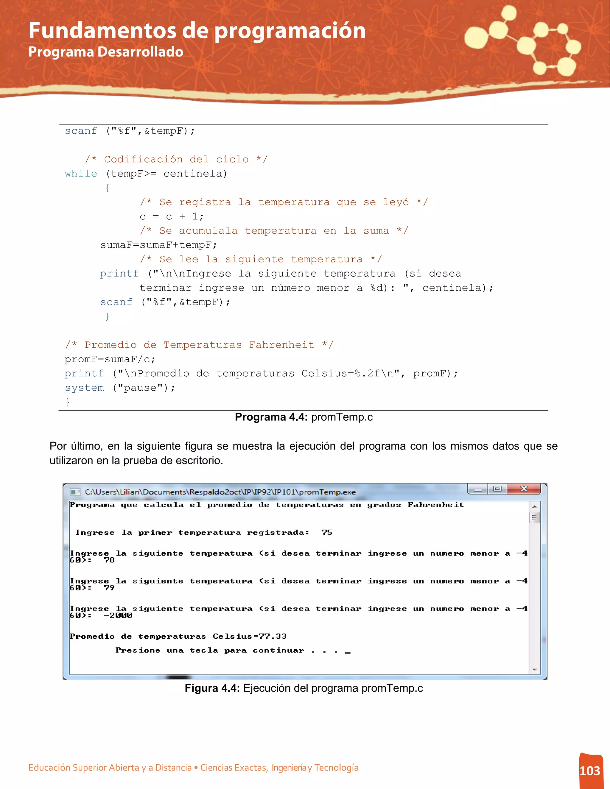 Fundamentos de programación
Programa Desarrollado




         scanf ("%f",&tempF);

            /* Codificación del ciclo */
         while (tempF>= centinela)
               {
                    /* Se registra la temperatura que se leyó */
                    c = c + 1;
                    /* Se acumulala temperatura en la suma */
              sumaF=sumaF+tempF;
                    /* Se lee la siguiente temperatura */
              printf ("nnIngrese la siguiente temperatura (si desea
                    terminar ingrese un número menor a %d): ", centinela);
              scanf ("%f",&tempF);
               }

         /* Promedio de Temperaturas Fahrenheit */
         promF=sumaF/c;
         printf ("nPromedio de temperaturas Celsius=%.2fn", promF);
         system ("pause");
         }
                                   Programa 4.4: promTemp.c

     Por último, en la siguiente figura se muestra la ejecución del programa con los mismos datos que se
     utilizaron en la prueba de escritorio.




                                       Figura 4.4: Ejecución del programa promTemp.c




Educación Superior Abierta y a Distancia • Ciencias Exactas, Ingeniería y Tecnología                       103
 