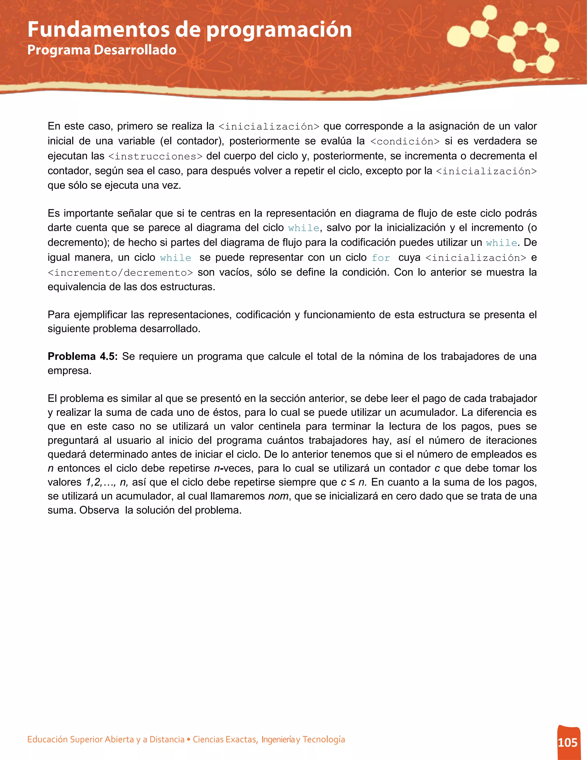 Fundamentos de programación
Programa Desarrollado




     En este caso, primero se realiza la <inicialización> que corresponde a la asignación de un valor
     inicial de una variable (el contador), posteriormente se evalúa la <condición> si es verdadera se
     ejecutan las <instrucciones> del cuerpo del ciclo y, posteriormente, se incrementa o decrementa el
     contador, según sea el caso, para después volver a repetir el ciclo, excepto por la <inicialización>
     que sólo se ejecuta una vez.

     Es importante señalar que si te centras en la representación en diagrama de flujo de este ciclo podrás
     darte cuenta que se parece al diagrama del ciclo while, salvo por la inicialización y el incremento (o
     decremento); de hecho si partes del diagrama de flujo para la codificación puedes utilizar un while. De
     igual manera, un ciclo while se puede representar con un ciclo for cuya <inicialización> e
     <incremento/decremento> son vacíos, sólo se define la condición. Con lo anterior se muestra la
     equivalencia de las dos estructuras.

     Para ejemplificar las representaciones, codificación y funcionamiento de esta estructura se presenta el
     siguiente problema desarrollado.

     Problema 4.5: Se requiere un programa que calcule el total de la nómina de los trabajadores de una
     empresa.

     El problema es similar al que se presentó en la sección anterior, se debe leer el pago de cada trabajador
     y realizar la suma de cada uno de éstos, para lo cual se puede utilizar un acumulador. La diferencia es
     que en este caso no se utilizará un valor centinela para terminar la lectura de los pagos, pues se
     preguntará al usuario al inicio del programa cuántos trabajadores hay, así el número de iteraciones
     quedará determinado antes de iniciar el ciclo. De lo anterior tenemos que si el número de empleados es
     n entonces el ciclo debe repetirse n-veces, para lo cual se utilizará un contador c que debe tomar los
     valores 1,2,…, n, así que el ciclo debe repetirse siempre que c ≤ n. En cuanto a la suma de los pagos,
     se utilizará un acumulador, al cual llamaremos nom, que se inicializará en cero dado que se trata de una
     suma. Observa la solución del problema.




Educación Superior Abierta y a Distancia • Ciencias Exactas, Ingeniería y Tecnología                             105
 