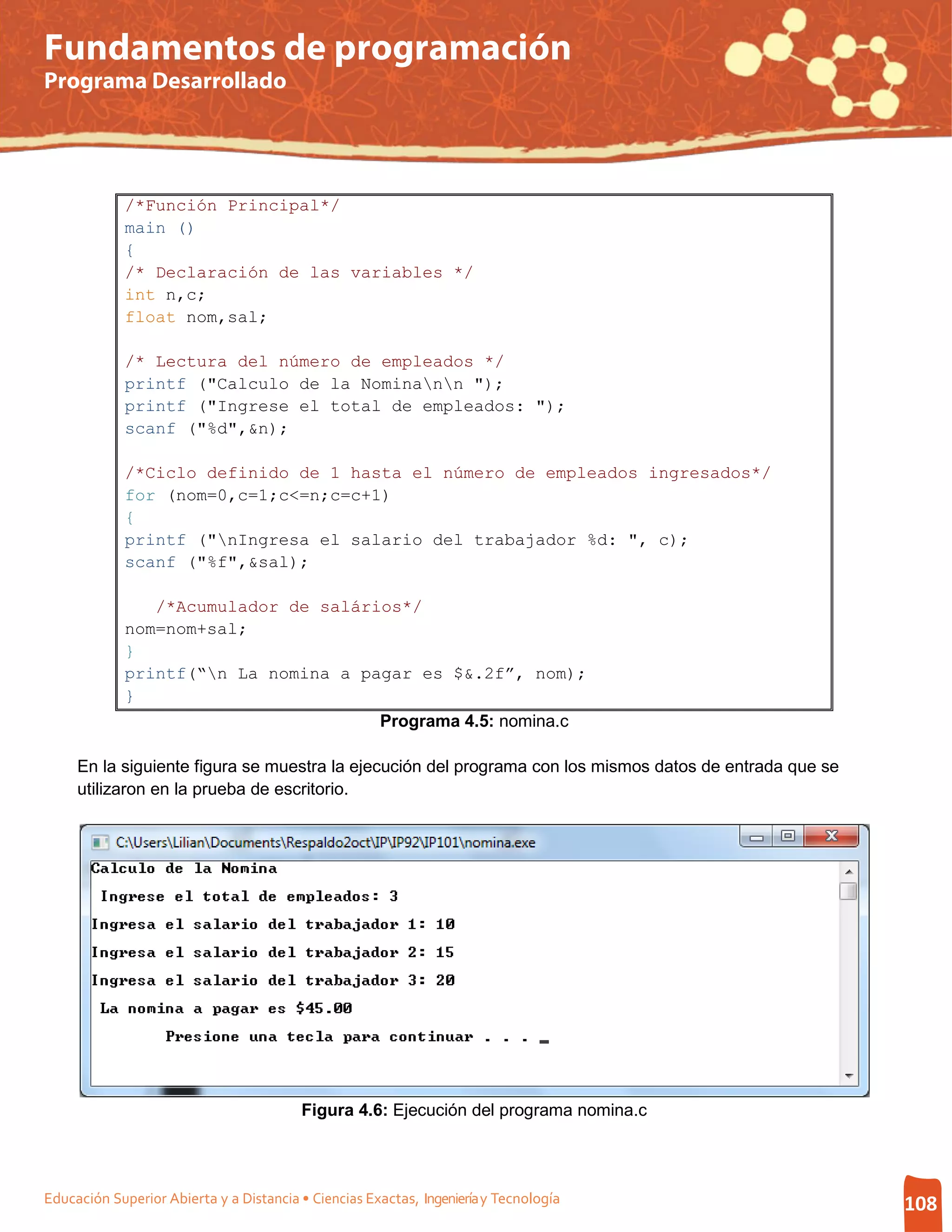 Fundamentos de programación
Programa Desarrollado




             /*Función Principal*/
             main ()
             {
             /* Declaración de las variables */
             int n,c;
             float nom,sal;

             /* Lectura del número de empleados */
             printf ("Calculo de la Nominann ");
             printf ("Ingrese el total de empleados: ");
             scanf ("%d",&n);

             /*Ciclo definido de 1 hasta el número de empleados ingresados*/
             for (nom=0,c=1;c<=n;c=c+1)
             {
             printf ("nIngresa el salario del trabajador %d: ", c);
             scanf ("%f",&sal);

                /*Acumulador de salários*/
             nom=nom+sal;
             }
             printf(“n La nomina a pagar es $&.2f”, nom);
             }
                                                      Programa 4.5: nomina.c

     En la siguiente figura se muestra la ejecución del programa con los mismos datos de entrada que se
     utilizaron en la prueba de escritorio.




                                         Figura 4.6: Ejecución del programa nomina.c




Educación Superior Abierta y a Distancia • Ciencias Exactas, Ingeniería y Tecnología                      108
 