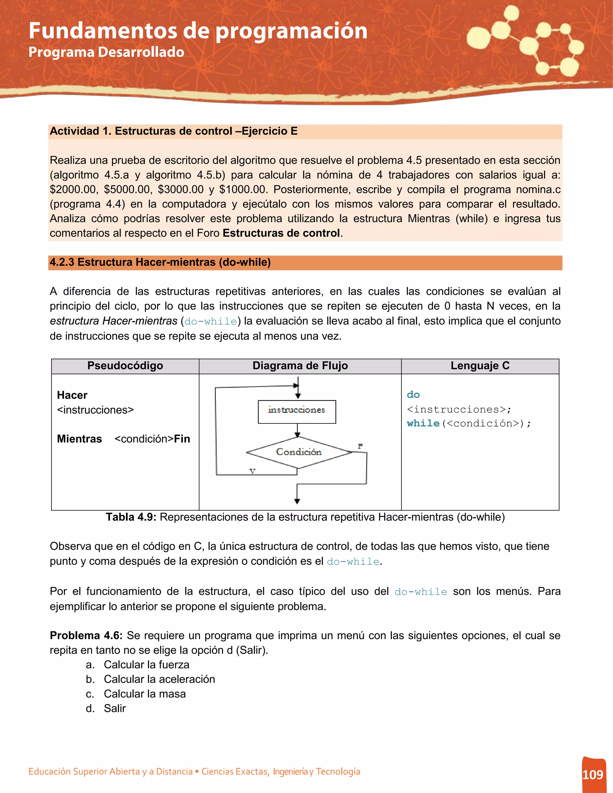 Fundamentos de programación
Programa Desarrollado




     Actividad 1. Estructuras de control –Ejercicio E

     Realiza una prueba de escritorio del algoritmo que resuelve el problema 4.5 presentado en esta sección
     (algoritmo 4.5.a y algoritmo 4.5.b) para calcular la nómina de 4 trabajadores con salarios igual a:
     $2000.00, $5000.00, $3000.00 y $1000.00. Posteriormente, escribe y compila el programa nomina.c
     (programa 4.4) en la computadora y ejecútalo con los mismos valores para comparar el resultado.
     Analiza cómo podrías resolver este problema utilizando la estructura Mientras (while) e ingresa tus
     comentarios al respecto en el Foro Estructuras de control.

     4.2.3 Estructura Hacer-mientras (do-while)

     A diferencia de las estructuras repetitivas anteriores, en las cuales las condiciones se evalúan al
     principio del ciclo, por lo que las instrucciones que se repiten se ejecuten de 0 hasta N veces, en la
     estructura Hacer-mientras (do-while) la evaluación se lleva acabo al final, esto implica que el conjunto
     de instrucciones que se repite se ejecuta al menos una vez.

              Pseudocódigo                              Diagrama de Flujo                    Lenguaje C

       Hacer                                                                           do
       <instrucciones>                                                                 <instrucciones>;
                                                                                       while(<condición>);
       Mientras      <condición>Fin




                   Tabla 4.9: Representaciones de la estructura repetitiva Hacer-mientras (do-while)

     Observa que en el código en C, la única estructura de control, de todas las que hemos visto, que tiene
     punto y coma después de la expresión o condición es el do-while.

     Por el funcionamiento de la estructura, el caso típico del uso del do-while son los menús. Para
     ejemplificar lo anterior se propone el siguiente problema.

     Problema 4.6: Se requiere un programa que imprima un menú con las siguientes opciones, el cual se
     repita en tanto no se elige la opción d (Salir).
             a. Calcular la fuerza
             b. Calcular la aceleración
             c. Calcular la masa
             d. Salir




Educación Superior Abierta y a Distancia • Ciencias Exactas, Ingeniería y Tecnología                            109
 