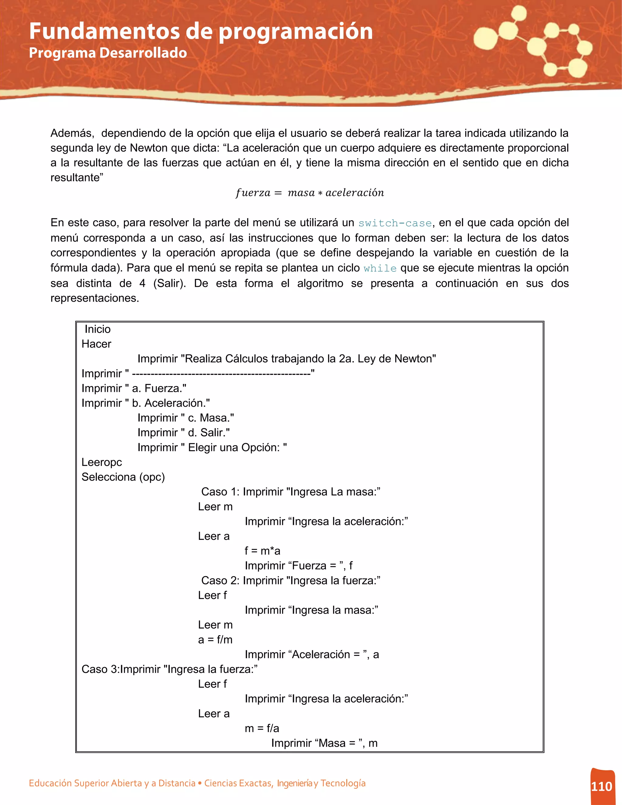 Fundamentos de programación
Programa Desarrollado




     Además, dependiendo de la opción que elija el usuario se deberá realizar la tarea indicada utilizando la
     segunda ley de Newton que dicta: “La aceleración que un cuerpo adquiere es directamente proporcional
     a la resultante de las fuerzas que actúan en él, y tiene la misma dirección en el sentido que en dicha

                                           =  ∗ ó
     resultante”



     En este caso, para resolver la parte del menú se utilizará un switch-case, en el que cada opción del
     menú corresponda a un caso, así las instrucciones que lo forman deben ser: la lectura de los datos
     correspondientes y la operación apropiada (que se define despejando la variable en cuestión de la
     fórmula dada). Para que el menú se repita se plantea un ciclo while que se ejecute mientras la opción
     sea distinta de 4 (Salir). De esta forma el algoritmo se presenta a continuación en sus dos
     representaciones.

             Inicio
             Hacer
                         Imprimir "Realiza Cálculos trabajando la 2a. Ley de Newton"
             Imprimir " ------------------------------------------------"
             Imprimir " a. Fuerza."
             Imprimir " b. Aceleración."
                         Imprimir " c. Masa."
                         Imprimir " d. Salir."
                         Imprimir " Elegir una Opción: "
             Leeropc
             Selecciona (opc)
                                           Caso 1: Imprimir "Ingresa La masa:”
                                          Leer m
                                                      Imprimir “Ingresa la aceleración:”
                                          Leer a
                                                      f = m*a
                                                      Imprimir “Fuerza = ”, f
                                           Caso 2: Imprimir "Ingresa la fuerza:”
                                          Leer f
                                                      Imprimir “Ingresa la masa:”
                                          Leer m
                                          a = f/m
                                                      Imprimir “Aceleración = ”, a
             Caso 3:Imprimir "Ingresa la fuerza:”
                                          Leer f
                                                      Imprimir “Ingresa la aceleración:”
                                          Leer a
                                                      m = f/a
                                                             Imprimir “Masa = ”, m


Educación Superior Abierta y a Distancia • Ciencias Exactas, Ingeniería y Tecnología                            110
 