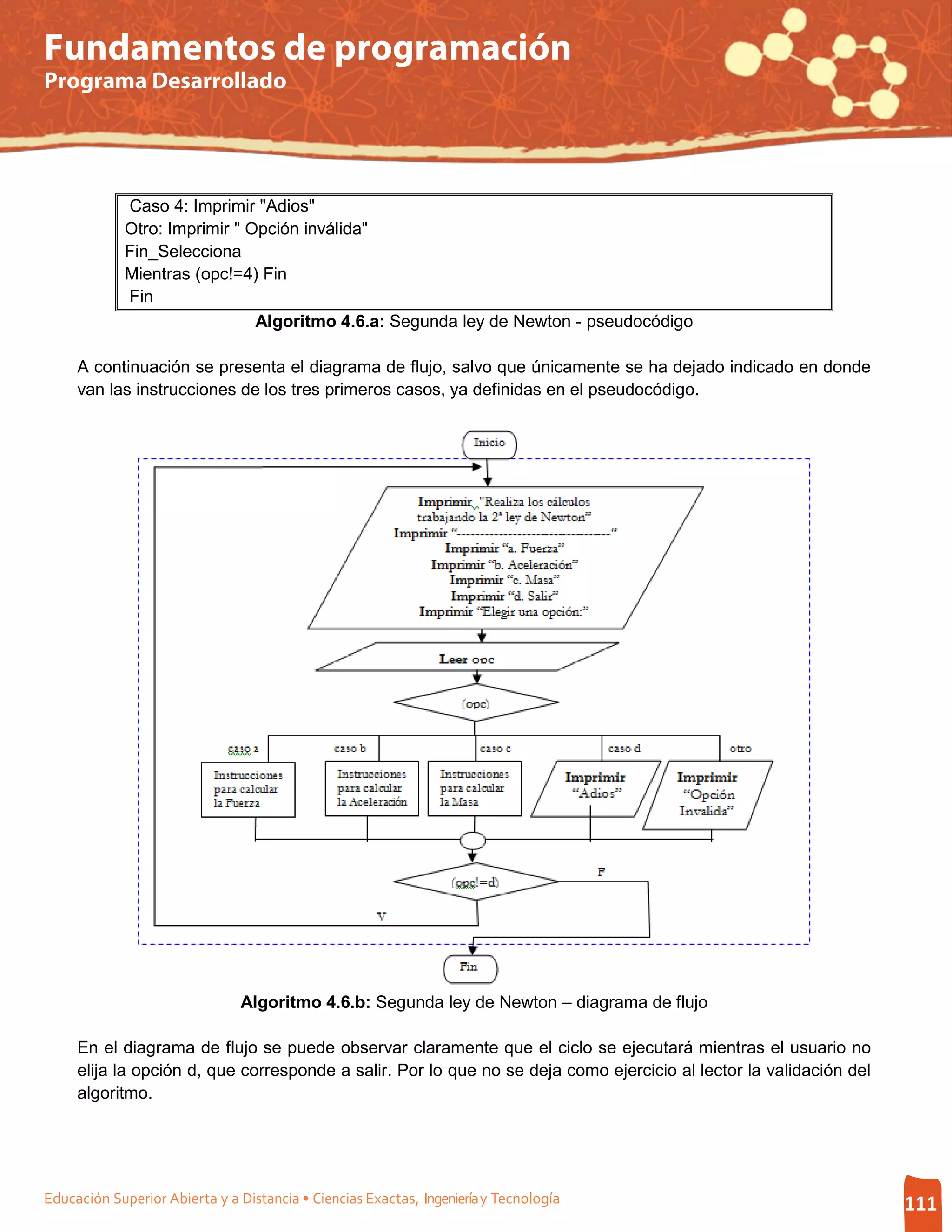 Fundamentos de programación
Programa Desarrollado




             Caso 4: Imprimir "Adios"
             Otro: Imprimir " Opción inválida"
             Fin_Selecciona
             Mientras (opc!=4) Fin
             Fin
                               Algoritmo 4.6.a: Segunda ley de Newton - pseudocódigo

     A continuación se presenta el diagrama de flujo, salvo que únicamente se ha dejado indicado en donde
     van las instrucciones de los tres primeros casos, ya definidas en el pseudocódigo.




                               Algoritmo 4.6.b: Segunda ley de Newton – diagrama de flujo

     En el diagrama de flujo se puede observar claramente que el ciclo se ejecutará mientras el usuario no
     elija la opción d, que corresponde a salir. Por lo que no se deja como ejercicio al lector la validación del
     algoritmo.




Educación Superior Abierta y a Distancia • Ciencias Exactas, Ingeniería y Tecnología                                111
 