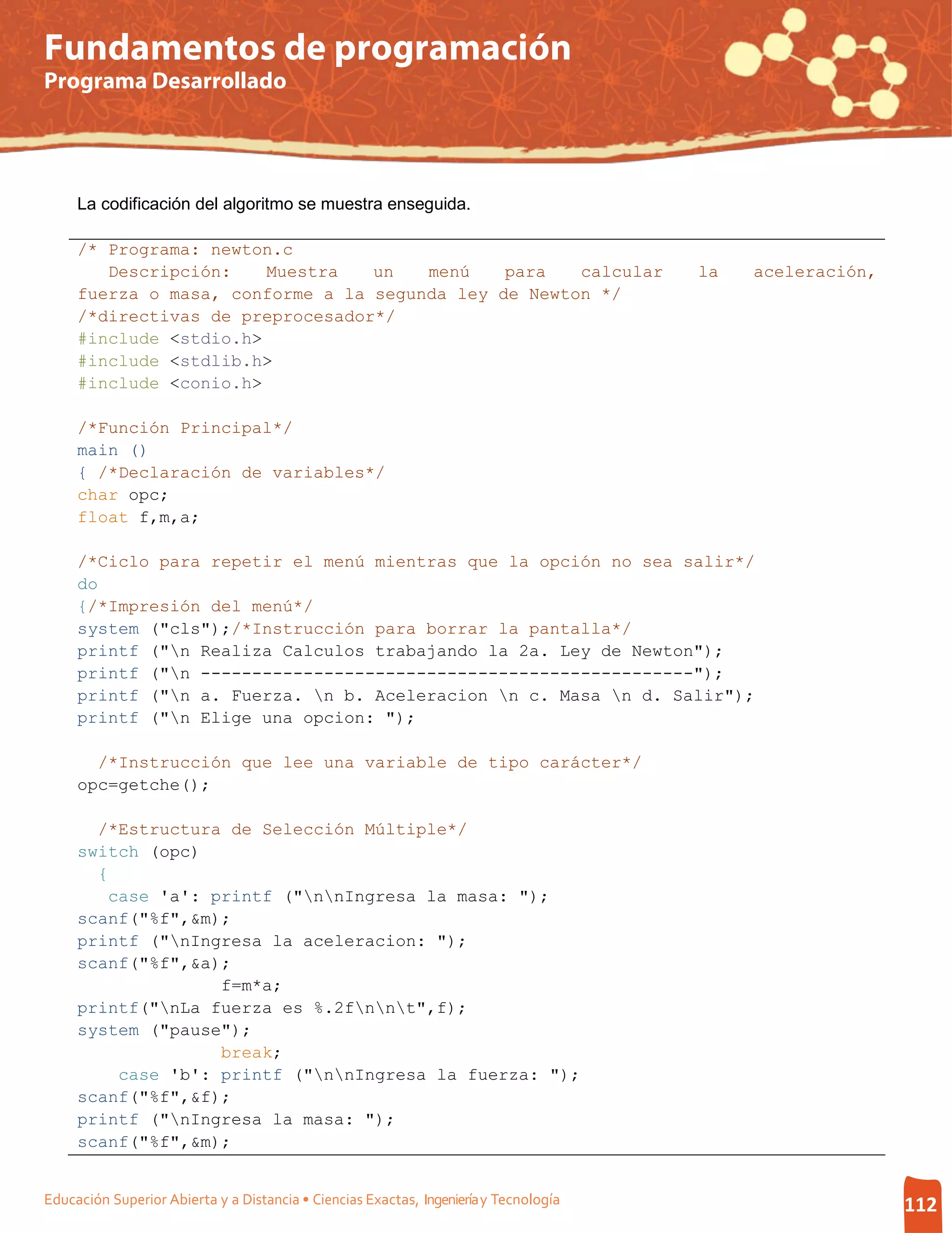 Fundamentos de programación
Programa Desarrollado




     La codificación del algoritmo se muestra enseguida.

     /* Programa: newton.c
        Descripción:    Muestra   un   menú    para   calcular                         la   aceleración,
     fuerza o masa, conforme a la segunda ley de Newton */
     /*directivas de preprocesador*/
     #include <stdio.h>
     #include <stdlib.h>
     #include <conio.h>

     /*Función Principal*/
     main ()
     { /*Declaración de variables*/
     char opc;
     float f,m,a;

     /*Ciclo para repetir el menú mientras que la opción no sea salir*/
     do
     {/*Impresión del menú*/
     system ("cls");/*Instrucción para borrar la pantalla*/
     printf ("n Realiza Calculos trabajando la 2a. Ley de Newton");
     printf ("n ------------------------------------------------");
     printf ("n a. Fuerza. n b. Aceleracion n c. Masa n d. Salir");
     printf ("n Elige una opcion: ");

       /*Instrucción que lee una variable de tipo carácter*/
     opc=getche();

       /*Estructura de Selección Múltiple*/
     switch (opc)
       {
        case 'a': printf ("nnIngresa la masa: ");
     scanf("%f",&m);
     printf ("nIngresa la aceleracion: ");
     scanf("%f",&a);
                   f=m*a;
     printf("nLa fuerza es %.2fnnt",f);
     system ("pause");
                   break;
         case 'b': printf ("nnIngresa la fuerza: ");
     scanf("%f",&f);
     printf ("nIngresa la masa: ");
     scanf("%f",&m);


Educación Superior Abierta y a Distancia • Ciencias Exactas, Ingeniería y Tecnología                       112
 