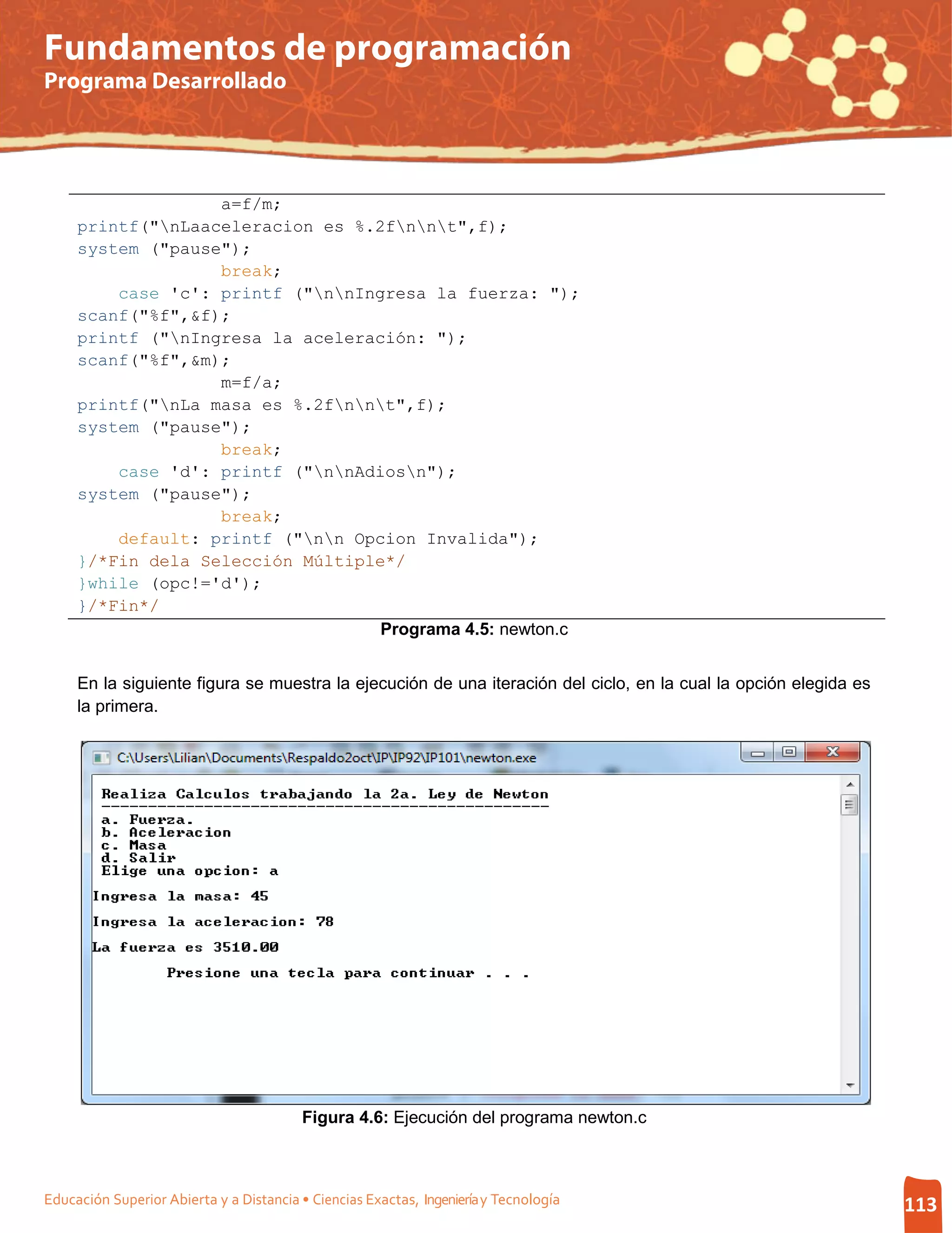 Fundamentos de programación
Programa Desarrollado




                   a=f/m;
     printf("nLaaceleracion es %.2fnnt",f);
     system ("pause");
                   break;
         case 'c': printf ("nnIngresa la fuerza: ");
     scanf("%f",&f);
     printf ("nIngresa la aceleración: ");
     scanf("%f",&m);
                   m=f/a;
     printf("nLa masa es %.2fnnt",f);
     system ("pause");
                   break;
         case 'd': printf ("nnAdiosn");
     system ("pause");
                   break;
         default: printf ("nn Opcion Invalida");
     }/*Fin dela Selección Múltiple*/
     }while (opc!='d');
     }/*Fin*/
                                   Programa 4.5: newton.c


     En la siguiente figura se muestra la ejecución de una iteración del ciclo, en la cual la opción elegida es
     la primera.




                                         Figura 4.6: Ejecución del programa newton.c



Educación Superior Abierta y a Distancia • Ciencias Exactas, Ingeniería y Tecnología                              113
 