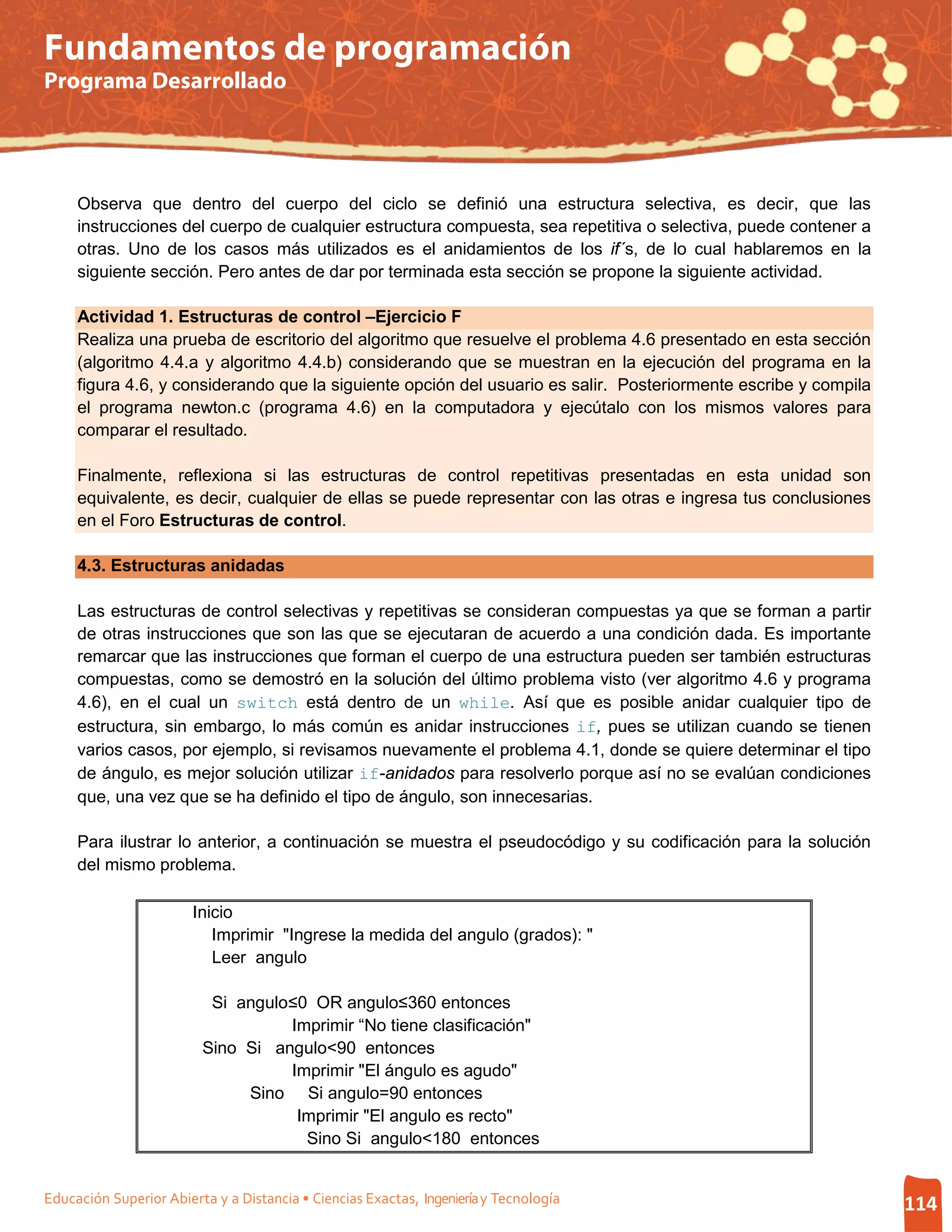 Fundamentos de programación
Programa Desarrollado




     Observa que dentro del cuerpo del ciclo se definió una estructura selectiva, es decir, que las
     instrucciones del cuerpo de cualquier estructura compuesta, sea repetitiva o selectiva, puede contener a
     otras. Uno de los casos más utilizados es el anidamientos de los if´s, de lo cual hablaremos en la
     siguiente sección. Pero antes de dar por terminada esta sección se propone la siguiente actividad.

     Actividad 1. Estructuras de control –Ejercicio F
     Realiza una prueba de escritorio del algoritmo que resuelve el problema 4.6 presentado en esta sección
     (algoritmo 4.4.a y algoritmo 4.4.b) considerando que se muestran en la ejecución del programa en la
     figura 4.6, y considerando que la siguiente opción del usuario es salir. Posteriormente escribe y compila
     el programa newton.c (programa 4.6) en la computadora y ejecútalo con los mismos valores para
     comparar el resultado.

     Finalmente, reflexiona si las estructuras de control repetitivas presentadas en esta unidad son
     equivalente, es decir, cualquier de ellas se puede representar con las otras e ingresa tus conclusiones
     en el Foro Estructuras de control.

     4.3. Estructuras anidadas

     Las estructuras de control selectivas y repetitivas se consideran compuestas ya que se forman a partir
     de otras instrucciones que son las que se ejecutaran de acuerdo a una condición dada. Es importante
     remarcar que las instrucciones que forman el cuerpo de una estructura pueden ser también estructuras
     compuestas, como se demostró en la solución del último problema visto (ver algoritmo 4.6 y programa
     4.6), en el cual un switch está dentro de un while. Así que es posible anidar cualquier tipo de
     estructura, sin embargo, lo más común es anidar instrucciones if, pues se utilizan cuando se tienen
     varios casos, por ejemplo, si revisamos nuevamente el problema 4.1, donde se quiere determinar el tipo
     de ángulo, es mejor solución utilizar if-anidados para resolverlo porque así no se evalúan condiciones
     que, una vez que se ha definido el tipo de ángulo, son innecesarias.

     Para ilustrar lo anterior, a continuación se muestra el pseudocódigo y su codificación para la solución
     del mismo problema.

                        Inicio
                           Imprimir "Ingrese la medida del angulo (grados): "
                           Leer angulo

                          Si angulo≤0 OR angulo≤360 entonces
                                   Imprimir “No tiene clasificación"
                         Sino Si angulo<90 entonces
                                   Imprimir "El ángulo es agudo"
                              Sino Si angulo=90 entonces
                                    Imprimir "El angulo es recto"
                                     Sino Si angulo<180 entonces


Educación Superior Abierta y a Distancia • Ciencias Exactas, Ingeniería y Tecnología                             114
 