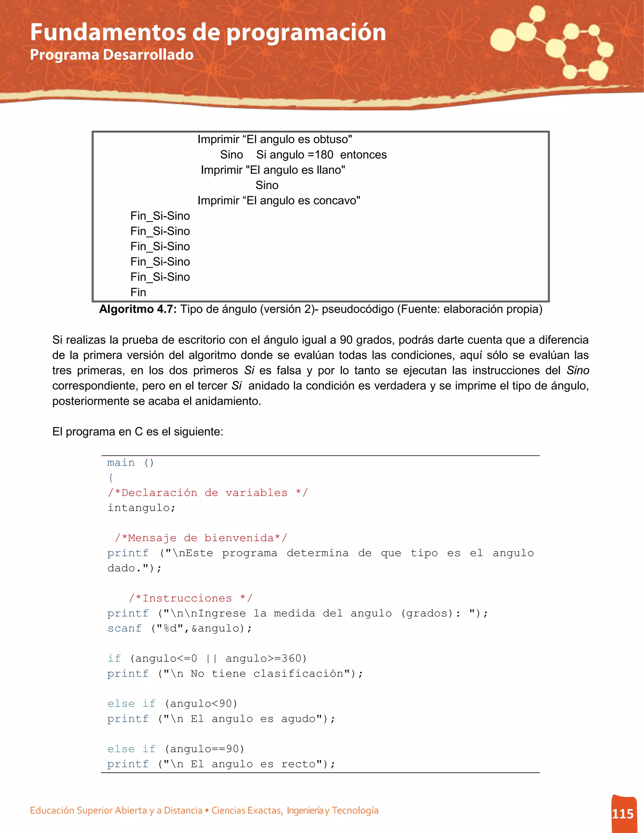 Fundamentos de programación
Programa Desarrollado




                                        Imprimir “El angulo es obtuso"
                                            Sino Si angulo =180 entonces
                                         Imprimir "El angulo es llano"
                                                    Sino
                                        Imprimir “El angulo es concavo"
                     Fin_Si-Sino
                     Fin_Si-Sino
                     Fin_Si-Sino
                     Fin_Si-Sino
                     Fin_Si-Sino
                     Fin
                Algoritmo 4.7: Tipo de ángulo (versión 2)- pseudocódigo (Fuente: elaboración propia)

     Si realizas la prueba de escritorio con el ángulo igual a 90 grados, podrás darte cuenta que a diferencia
     de la primera versión del algoritmo donde se evalúan todas las condiciones, aquí sólo se evalúan las
     tres primeras, en los dos primeros Si es falsa y por lo tanto se ejecutan las instrucciones del Sino
     correspondiente, pero en el tercer Si anidado la condición es verdadera y se imprime el tipo de ángulo,
     posteriormente se acaba el anidamiento.

     El programa en C es el siguiente:

                  main ()
                  {
                  /*Declaración de variables */
                  intangulo;

                   /*Mensaje de bienvenida*/
                  printf ("nEste programa determina de que tipo es el angulo
                  dado.");

                     /*Instrucciones */
                  printf ("nnIngrese la medida del angulo (grados): ");
                  scanf ("%d",&angulo);

                  if (angulo<=0 || angulo>=360)
                  printf ("n No tiene clasificación");

                  else if (angulo<90)
                  printf ("n El angulo es agudo");

                  else if (angulo==90)
                  printf ("n El angulo es recto");


Educación Superior Abierta y a Distancia • Ciencias Exactas, Ingeniería y Tecnología                             115
 